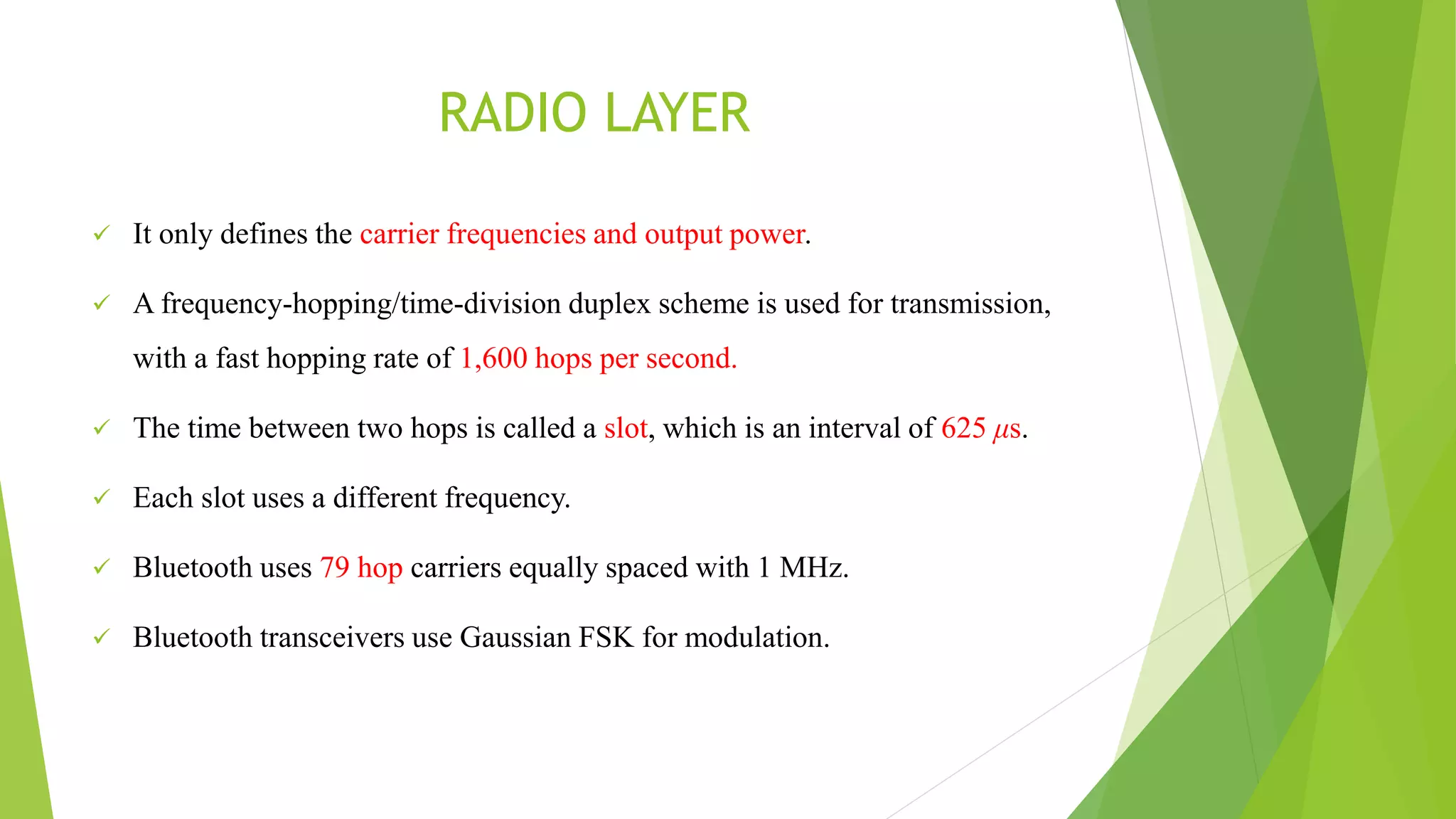 RADIO LAYER
 It only defines the carrier frequencies and output power.
 A frequency-hopping/time-division duplex scheme is used for transmission,
with a fast hopping rate of 1,600 hops per second.
 The time between two hops is called a slot, which is an interval of 625 μs.
 Each slot uses a different frequency.
 Bluetooth uses 79 hop carriers equally spaced with 1 MHz.
 Bluetooth transceivers use Gaussian FSK for modulation.
 