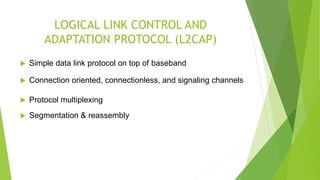 LOGICAL LINK CONTROL AND
ADAPTATION PROTOCOL (L2CAP)
 Simple data link protocol on top of baseband
 Connection oriented, connectionless, and signaling channels
 Protocol multiplexing
 Segmentation & reassembly
 