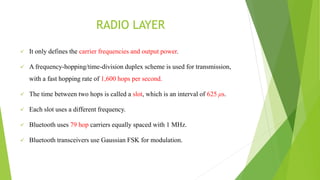 RADIO LAYER
 It only defines the carrier frequencies and output power.
 A frequency-hopping/time-division duplex scheme is used for transmission,
with a fast hopping rate of 1,600 hops per second.
 The time between two hops is called a slot, which is an interval of 625 μs.
 Each slot uses a different frequency.
 Bluetooth uses 79 hop carriers equally spaced with 1 MHz.
 Bluetooth transceivers use Gaussian FSK for modulation.
 