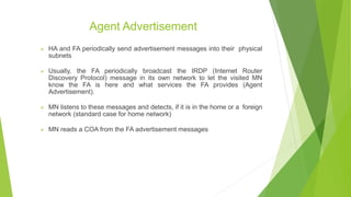 Agent Advertisement
 HA and FA periodically send advertisement messages into their physical
subnets
 Usually, the FA periodically broadcast the IRDP (Internet Router
Discovery Protocol) message in its own network to let the visited MN
know the FA is here and what services the FA provides (Agent
Advertisement).
 MN listens to these messages and detects, if it is in the home or a foreign
network (standard case for home network)
 MN reads a COA from the FA advertisement messages
 
