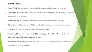  Type  set to 9,
 Code  0 if the agent also routes traffic from non-mobile nodes or else 16
 Checksum  simple error detection mechanism to determine the integrity of the data
transmitted over network
 #addresses  The number of router addresses advertised in this message
 Addr. Size  The number of 32-bit words of information per each router address
 Lifetime  length of time this advertisement is valid.
 Router Address [i = 1, 2 ,3…]  The sending router’s IP address on the ith
interface from which this message is sent
 Preference levels  each address help a node to choose the router that is the most
eager one to get a new node.
 