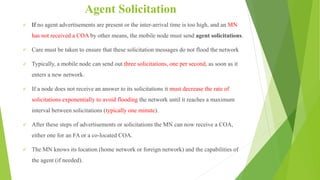 Agent Solicitation
 If no agent advertisements are present or the inter-arrival time is too high, and an MN
has not received a COA by other means, the mobile node must send agent solicitations.
 Care must be taken to ensure that these solicitation messages do not flood the network
 Typically, a mobile node can send out three solicitations, one per second, as soon as it
enters a new network.
 If a node does not receive an answer to its solicitations it must decrease the rate of
solicitations exponentially to avoid flooding the network until it reaches a maximum
interval between solicitations (typically one minute).
 After these steps of advertisements or solicitations the MN can now receive a COA,
either one for an FA or a co-located COA.
 The MN knows its location (home network or foreign network) and the capabilities of
the agent (if needed).
 
