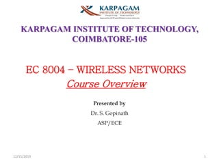 KARPAGAM INSTITUTE OF TECHNOLOGY,
COIMBATORE-105
EC 8004 – WIRELESS NETWORKS
Course Overview
Presented by
Dr. S. Gopinath
ASP/ECE
12/15/2019 1
 