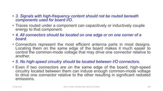 • 3. Signals with high-frequency content should not be routed beneath
components used for board I/O.
• Traces routed under a component can capacitively or inductively couple
energy to that component.
• 4. All connectors should be located on one edge or on one corner of a
board.
• Connectors represent the most efficient antenna parts in most designs.
Locating them on the same edge of the board makes it much easier to
control the common-mode voltage that may drive one connector relative to
another.
• 5. No high-speed circuitry should be located between I/O connectors.
• Even if two connectors are on the same edge of the board, high-speed
circuitry located between them can induce enough common-mode voltage
to drive one connector relative to the other resulting in significant radiated
emissions.
19-08-2023 UNIT IV EMIC DESIGN FOR CIRCUITS & PCBS 109
 