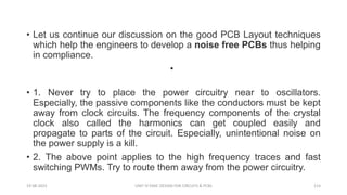 • Let us continue our discussion on the good PCB Layout techniques
which help the engineers to develop a noise free PCBs thus helping
in compliance.
•
• 1. Never try to place the power circuitry near to oscillators.
Especially, the passive components like the conductors must be kept
away from clock circuits. The frequency components of the crystal
clock also called the harmonics can get coupled easily and
propagate to parts of the circuit. Especially, unintentional noise on
the power supply is a kill.
• 2. The above point applies to the high frequency traces and fast
switching PWMs. Try to route them away from the power circuitry.
19-08-2023 UNIT IV EMIC DESIGN FOR CIRCUITS & PCBS 114
 