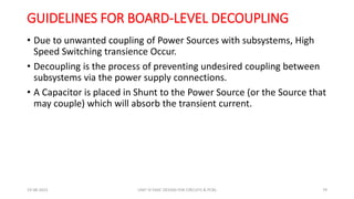 GUIDELINES FOR BOARD‐LEVEL DECOUPLING
• Due to unwanted coupling of Power Sources with subsystems, High
Speed Switching transience Occur.
• Decoupling is the process of preventing undesired coupling between
subsystems via the power supply connections.
• A Capacitor is placed in Shunt to the Power Source (or the Source that
may couple) which will absorb the transient current.
19-08-2023 UNIT IV EMIC DESIGN FOR CIRCUITS & PCBS 79
 