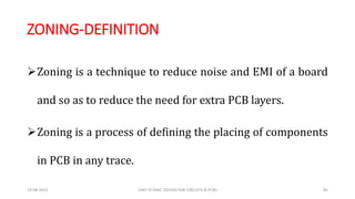 ZONING-DEFINITION
Zoning is a technique to reduce noise and EMI of a board
and so as to reduce the need for extra PCB layers.
Zoning is a process of defining the placing of components
in PCB in any trace.
19-08-2023 UNIT IV EMIC DESIGN FOR CIRCUITS & PCBS 85
 