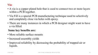 Via:
• A via is a copper plated hole that is used to connect two or more layers
within a PCB together.
• Via Fill is a special PCB manufacturing technique used to selectively
and completely close via holes with epoxy.
• There are many instances in which a PCB designer might want to have
a via filled.
Some key benefits are:
• More reliable surface mounts
• Increased assembly yields
• Improved reliability by decreasing the probability of trapped air or
liquids.
19-08-2023 UNIT IV EMIC DESIGN FOR CIRCUITS & PCBS 91
 