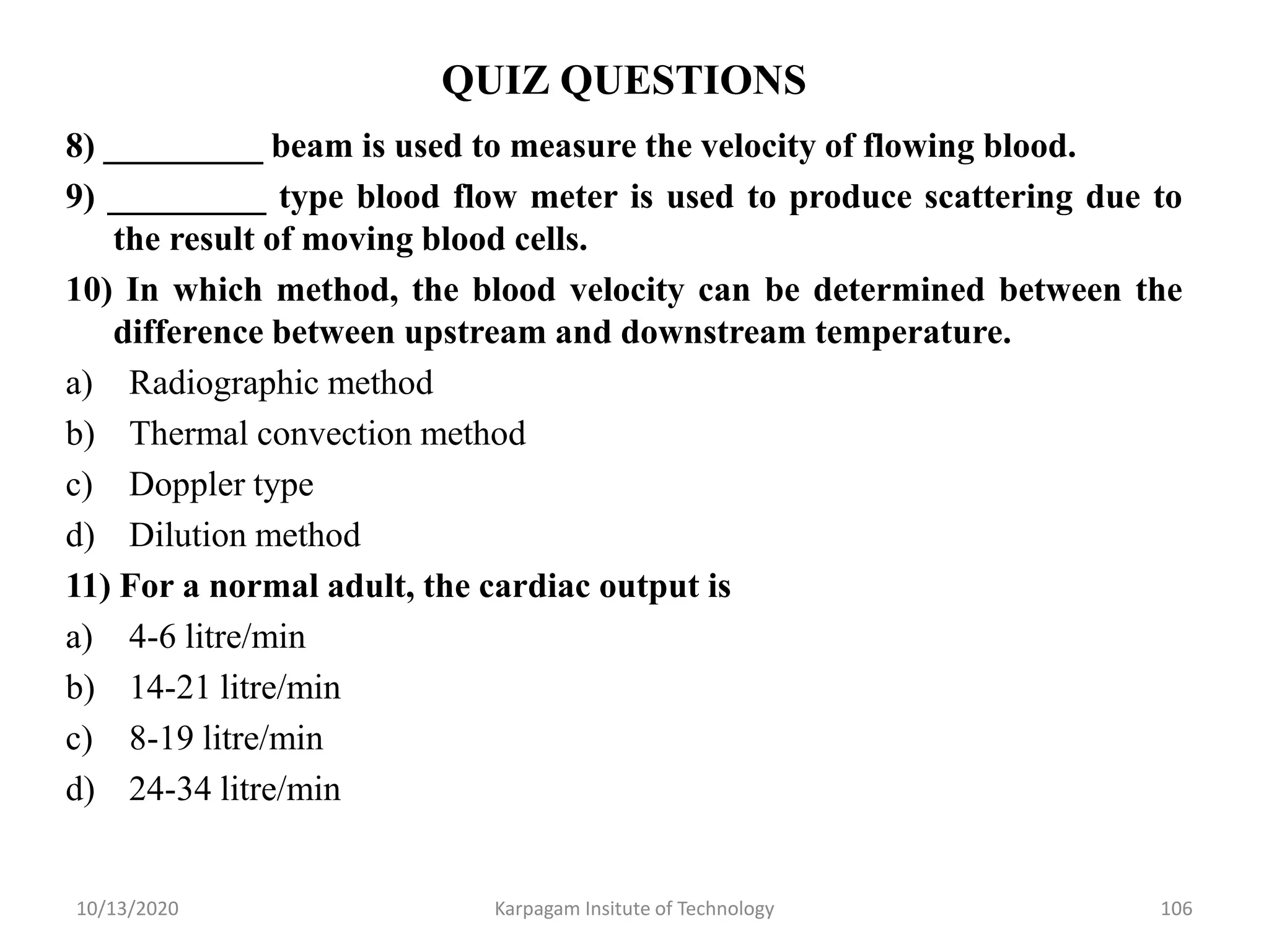 QUIZ QUESTIONS
8) _________ beam is used to measure the velocity of flowing blood.
9) _________ type blood flow meter is used to produce scattering due to
the result of moving blood cells.
10) In which method, the blood velocity can be determined between the
difference between upstream and downstream temperature.
a) Radiographic method
b) Thermal convection method
c) Doppler type
d) Dilution method
11) For a normal adult, the cardiac output is
a) 4-6 litre/min
b) 14-21 litre/min
c) 8-19 litre/min
d) 24-34 litre/min
10/13/2020 Karpagam Insitute of Technology 106
 