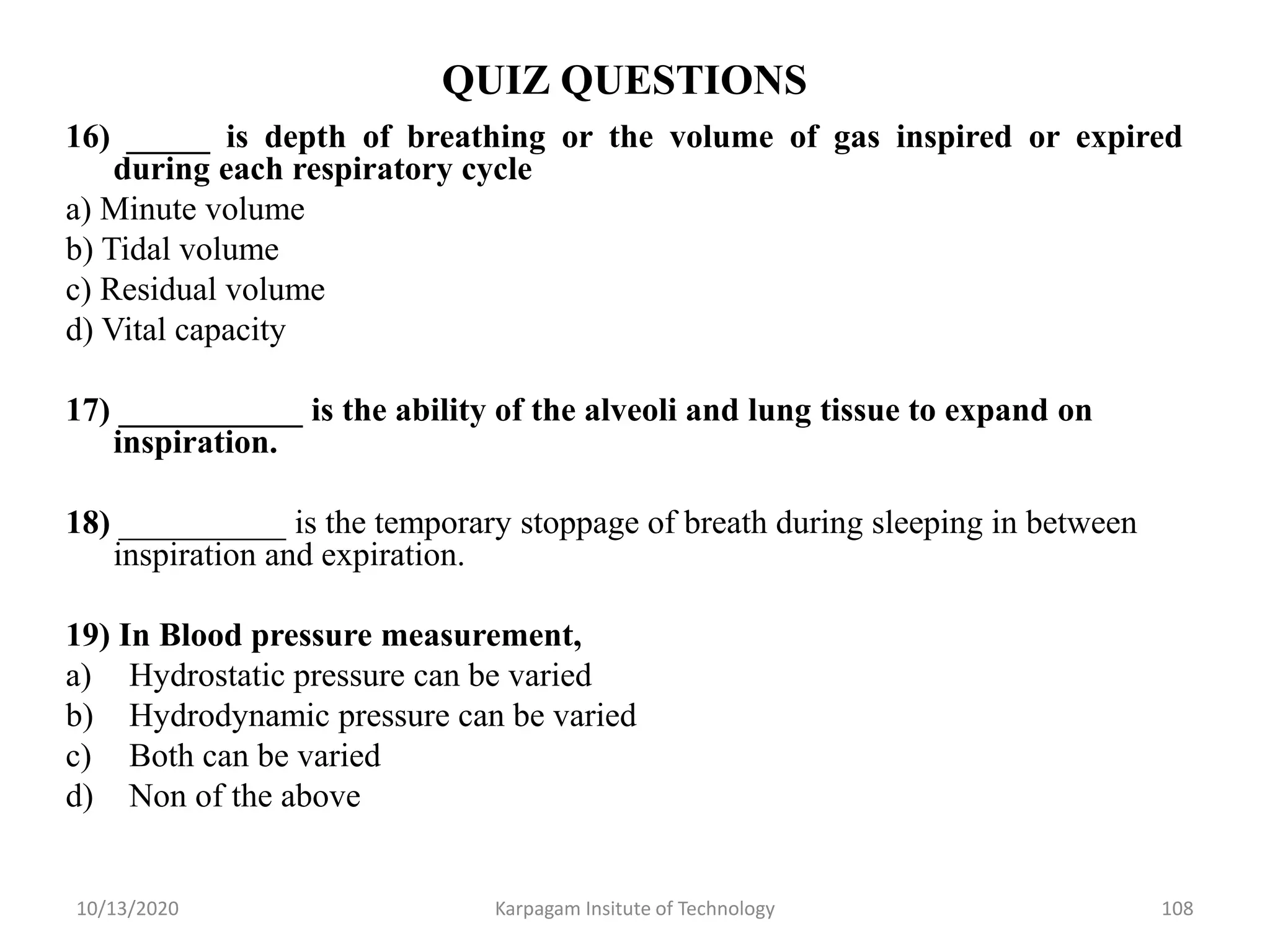 QUIZ QUESTIONS
16) _____ is depth of breathing or the volume of gas inspired or expired
during each respiratory cycle
a) Minute volume
b) Tidal volume
c) Residual volume
d) Vital capacity
17) ___________ is the ability of the alveoli and lung tissue to expand on
inspiration.
18) __________ is the temporary stoppage of breath during sleeping in between
inspiration and expiration.
19) In Blood pressure measurement,
a) Hydrostatic pressure can be varied
b) Hydrodynamic pressure can be varied
c) Both can be varied
d) Non of the above
10/13/2020 Karpagam Insitute of Technology 108
 