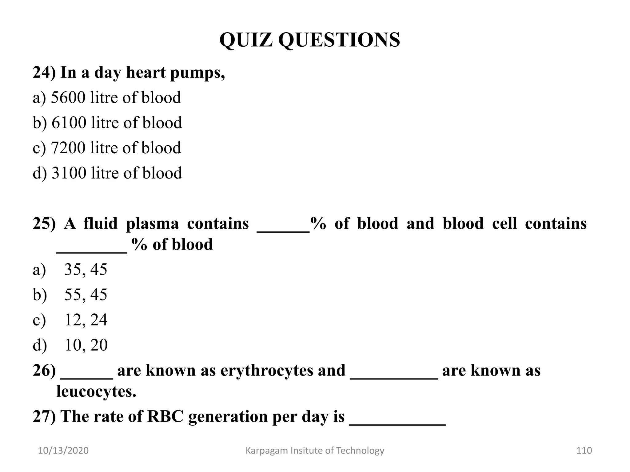 QUIZ QUESTIONS
24) In a day heart pumps,
a) 5600 litre of blood
b) 6100 litre of blood
c) 7200 litre of blood
d) 3100 litre of blood
25) A fluid plasma contains ______% of blood and blood cell contains
________ % of blood
a) 35, 45
b) 55, 45
c) 12, 24
d) 10, 20
26) ______ are known as erythrocytes and __________ are known as
leucocytes.
27) The rate of RBC generation per day is ___________
10/13/2020 Karpagam Insitute of Technology 110
 
