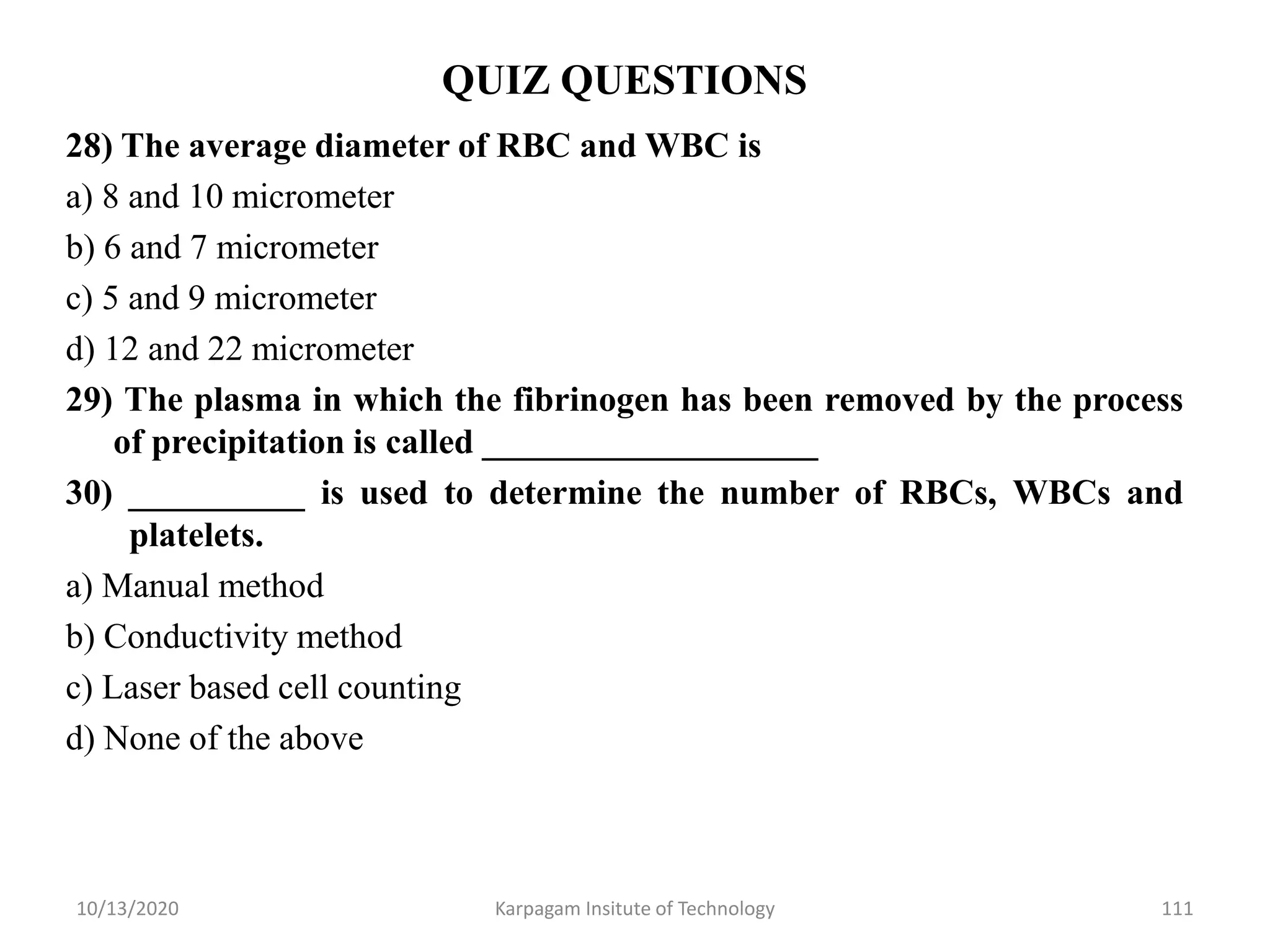QUIZ QUESTIONS
28) The average diameter of RBC and WBC is
a) 8 and 10 micrometer
b) 6 and 7 micrometer
c) 5 and 9 micrometer
d) 12 and 22 micrometer
29) The plasma in which the fibrinogen has been removed by the process
of precipitation is called ___________________
30) __________ is used to determine the number of RBCs, WBCs and
platelets.
a) Manual method
b) Conductivity method
c) Laser based cell counting
d) None of the above
10/13/2020 Karpagam Insitute of Technology 111
 
