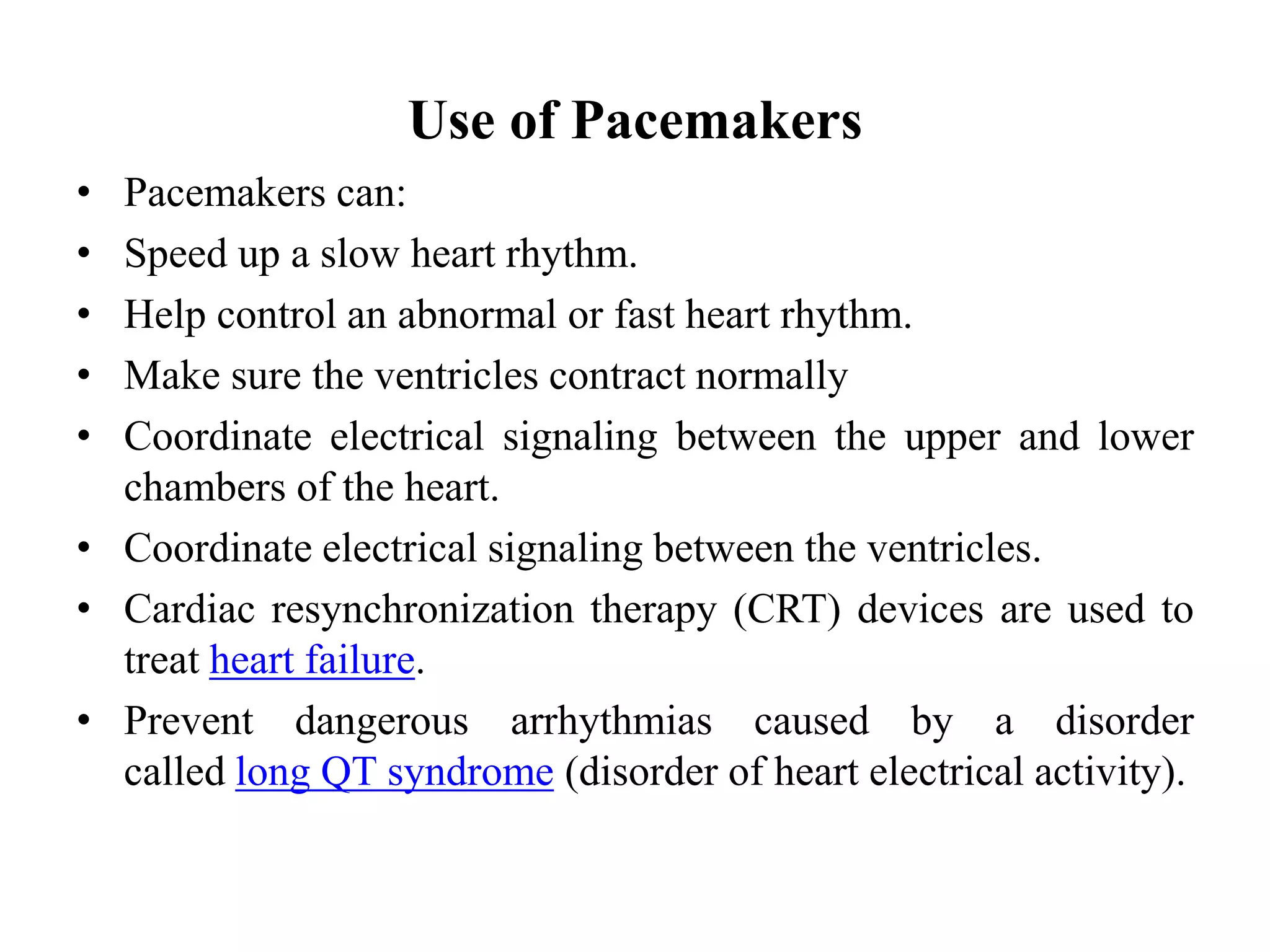 Use of Pacemakers
• Pacemakers can:
• Speed up a slow heart rhythm.
• Help control an abnormal or fast heart rhythm.
• Make sure the ventricles contract normally
• Coordinate electrical signaling between the upper and lower
chambers of the heart.
• Coordinate electrical signaling between the ventricles.
• Cardiac resynchronization therapy (CRT) devices are used to
treat heart failure.
• Prevent dangerous arrhythmias caused by a disorder
called long QT syndrome (disorder of heart electrical activity).
 