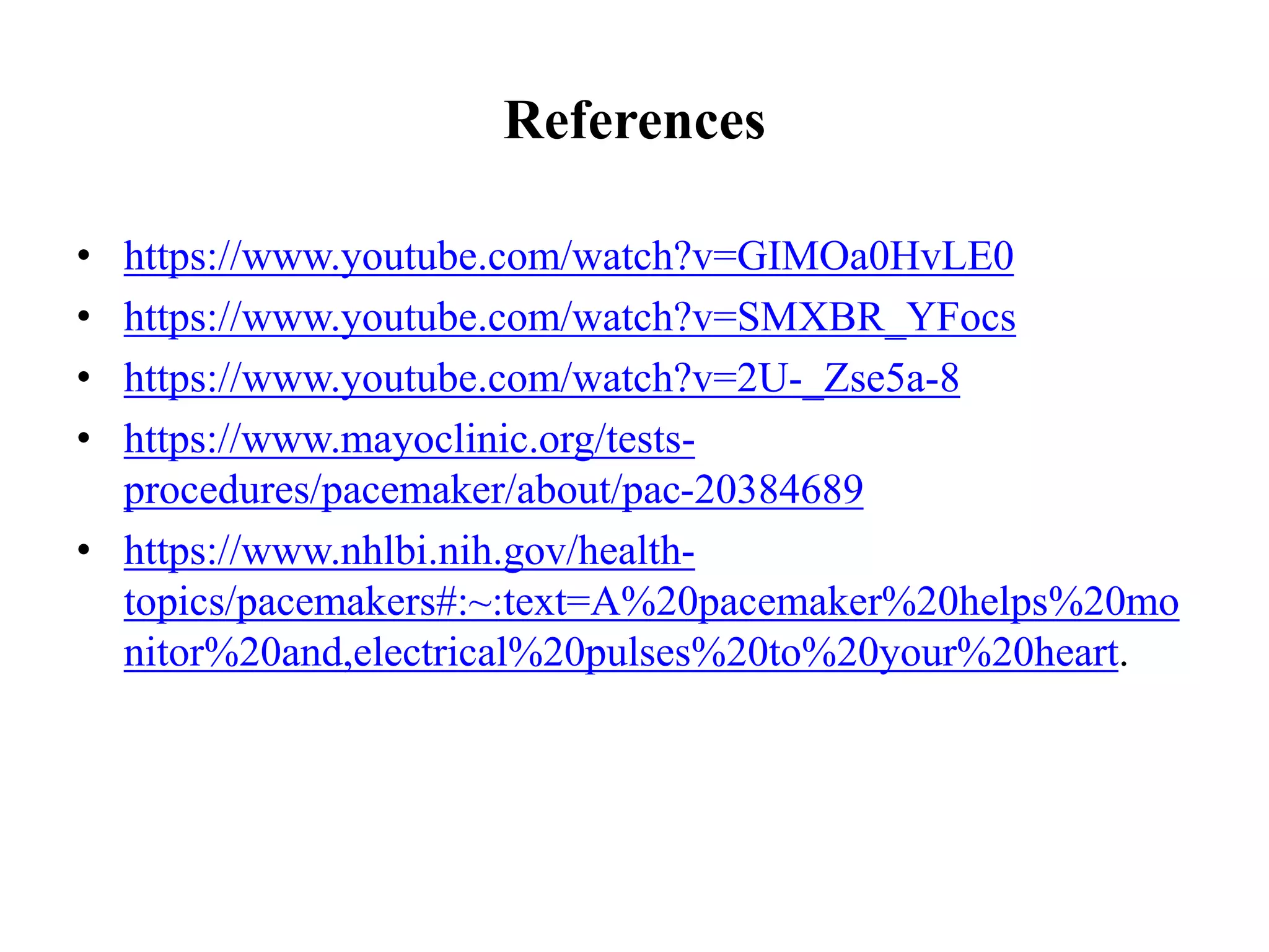 References
• https://www.youtube.com/watch?v=GIMOa0HvLE0
• https://www.youtube.com/watch?v=SMXBR_YFocs
• https://www.youtube.com/watch?v=2U-_Zse5a-8
• https://www.mayoclinic.org/tests-
procedures/pacemaker/about/pac-20384689
• https://www.nhlbi.nih.gov/health-
topics/pacemakers#:~:text=A%20pacemaker%20helps%20mo
nitor%20and,electrical%20pulses%20to%20your%20heart.
 