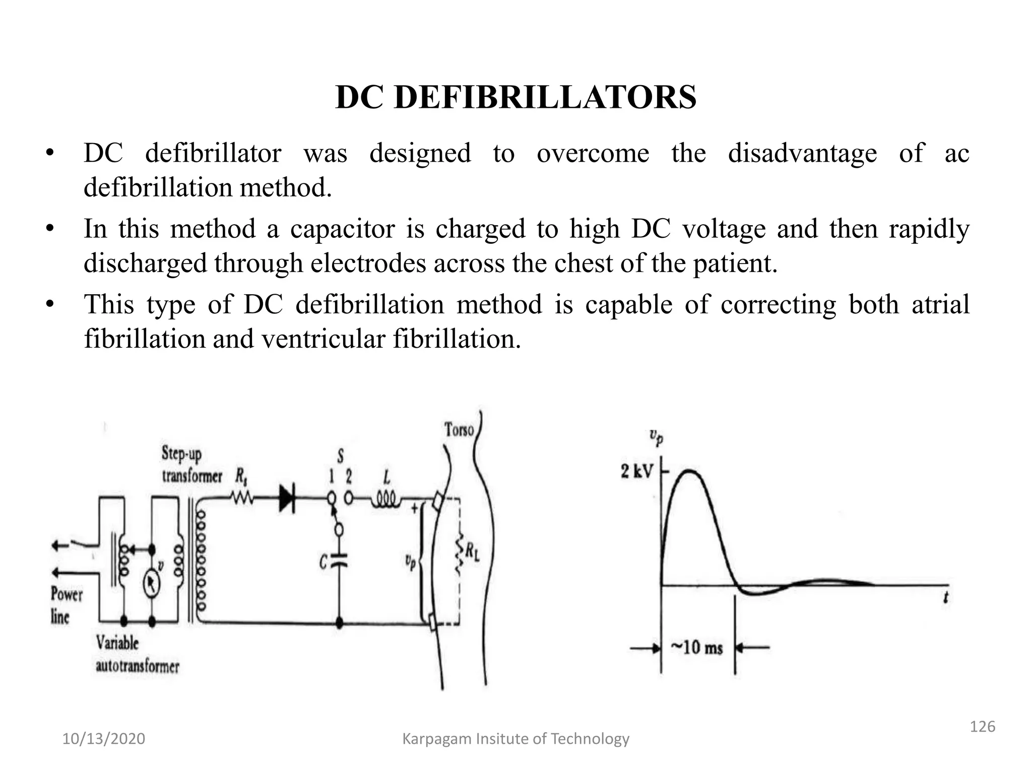 DC DEFIBRILLATORS
• DC defibrillator was designed to overcome the disadvantage of ac
defibrillation method.
• In this method a capacitor is charged to high DC voltage and then rapidly
discharged through electrodes across the chest of the patient.
• This type of DC defibrillation method is capable of correcting both atrial
fibrillation and ventricular fibrillation.
10/13/2020 Karpagam Insitute of Technology
126
 