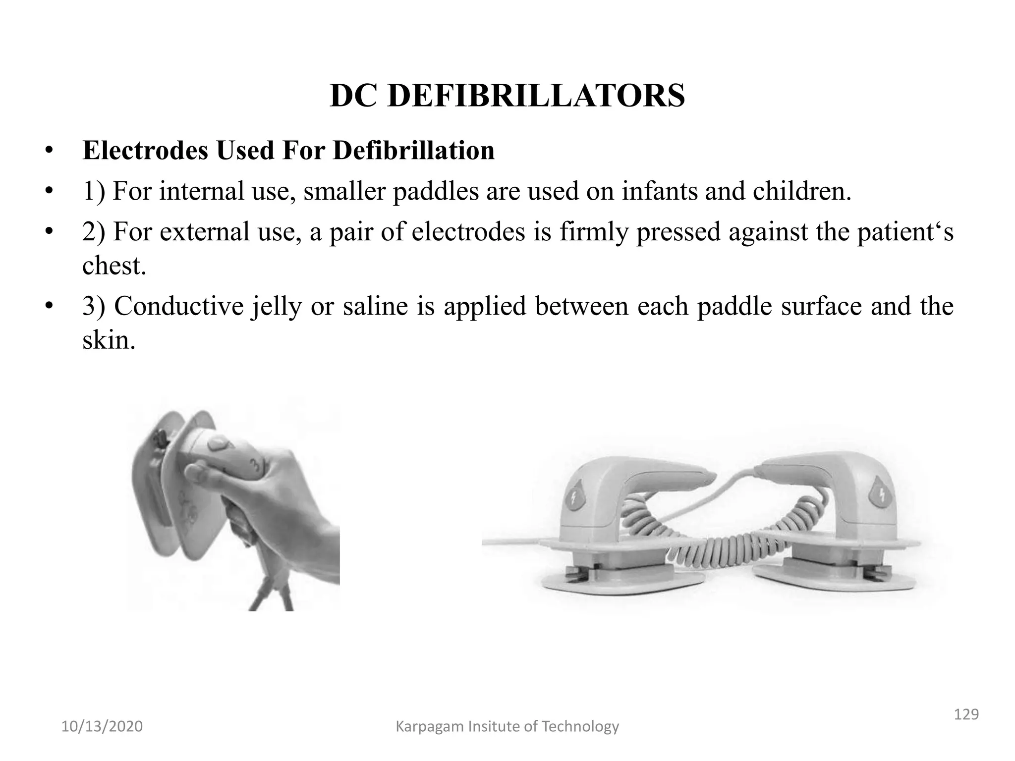 DC DEFIBRILLATORS
• Electrodes Used For Defibrillation
• 1) For internal use, smaller paddles are used on infants and children.
• 2) For external use, a pair of electrodes is firmly pressed against the patient‘s
chest.
• 3) Conductive jelly or saline is applied between each paddle surface and the
skin.
10/13/2020 Karpagam Insitute of Technology
129
 