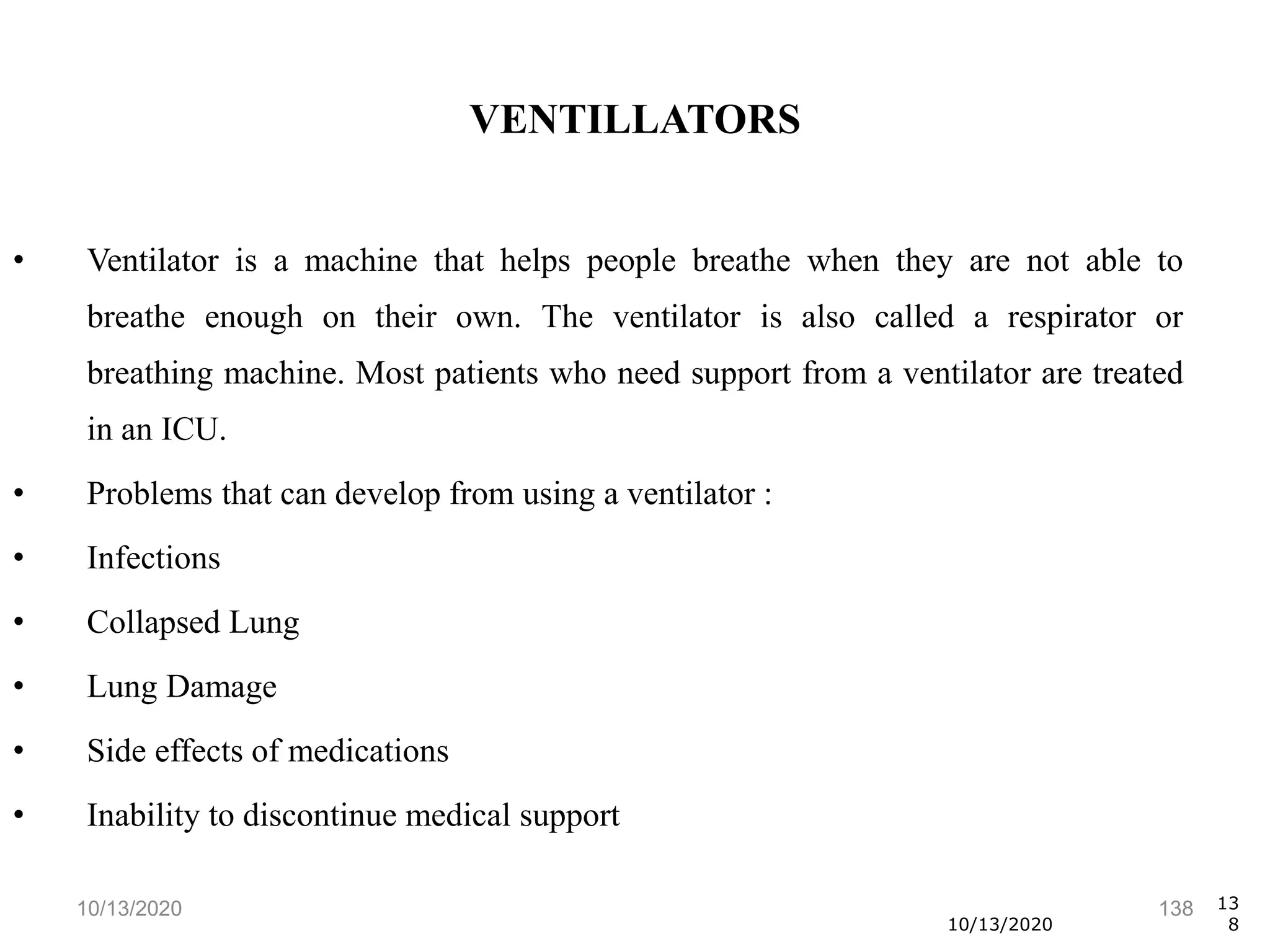 10/13/2020 138
• Ventilator is a machine that helps people breathe when they are not able to
breathe enough on their own. The ventilator is also called a respirator or
breathing machine. Most patients who need support from a ventilator are treated
in an ICU.
• Problems that can develop from using a ventilator :
• Infections
• Collapsed Lung
• Lung Damage
• Side effects of medications
• Inability to discontinue medical support
10/13/2020
13
8
VENTILLATORS
 