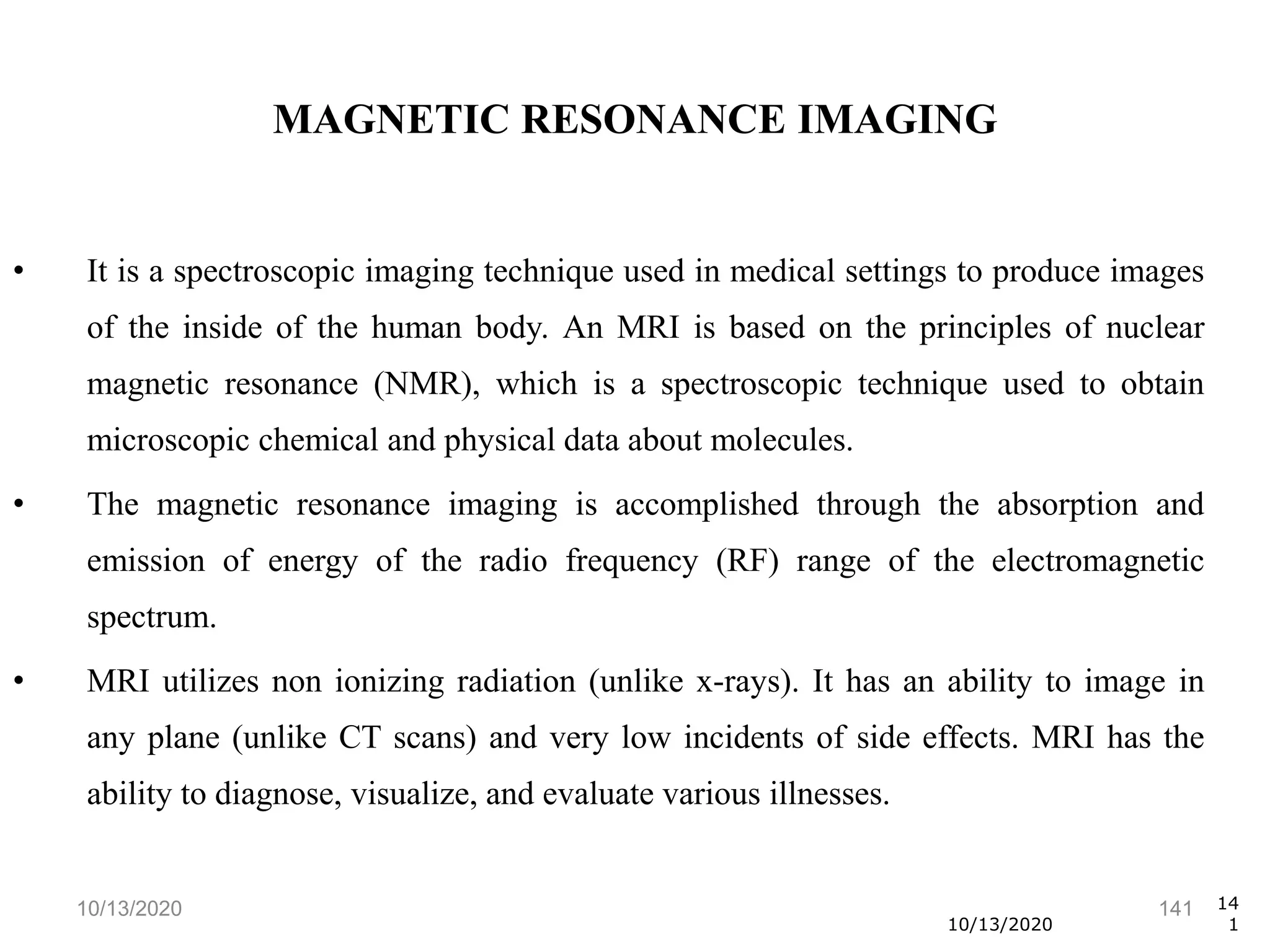 10/13/2020 141
• It is a spectroscopic imaging technique used in medical settings to produce images
of the inside of the human body. An MRI is based on the principles of nuclear
magnetic resonance (NMR), which is a spectroscopic technique used to obtain
microscopic chemical and physical data about molecules.
• The magnetic resonance imaging is accomplished through the absorption and
emission of energy of the radio frequency (RF) range of the electromagnetic
spectrum.
• MRI utilizes non ionizing radiation (unlike x-rays). It has an ability to image in
any plane (unlike CT scans) and very low incidents of side effects. MRI has the
ability to diagnose, visualize, and evaluate various illnesses.
10/13/2020
14
1
MAGNETIC RESONANCE IMAGING
 
