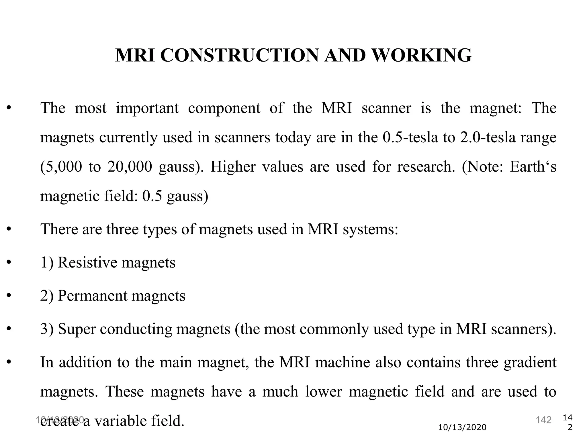 10/13/2020 142
• The most important component of the MRI scanner is the magnet: The
magnets currently used in scanners today are in the 0.5-tesla to 2.0-tesla range
(5,000 to 20,000 gauss). Higher values are used for research. (Note: Earth‘s
magnetic field: 0.5 gauss)
• There are three types of magnets used in MRI systems:
• 1) Resistive magnets
• 2) Permanent magnets
• 3) Super conducting magnets (the most commonly used type in MRI scanners).
• In addition to the main magnet, the MRI machine also contains three gradient
magnets. These magnets have a much lower magnetic field and are used to
create a variable field. 10/13/2020
14
2
MRI CONSTRUCTION AND WORKING
 