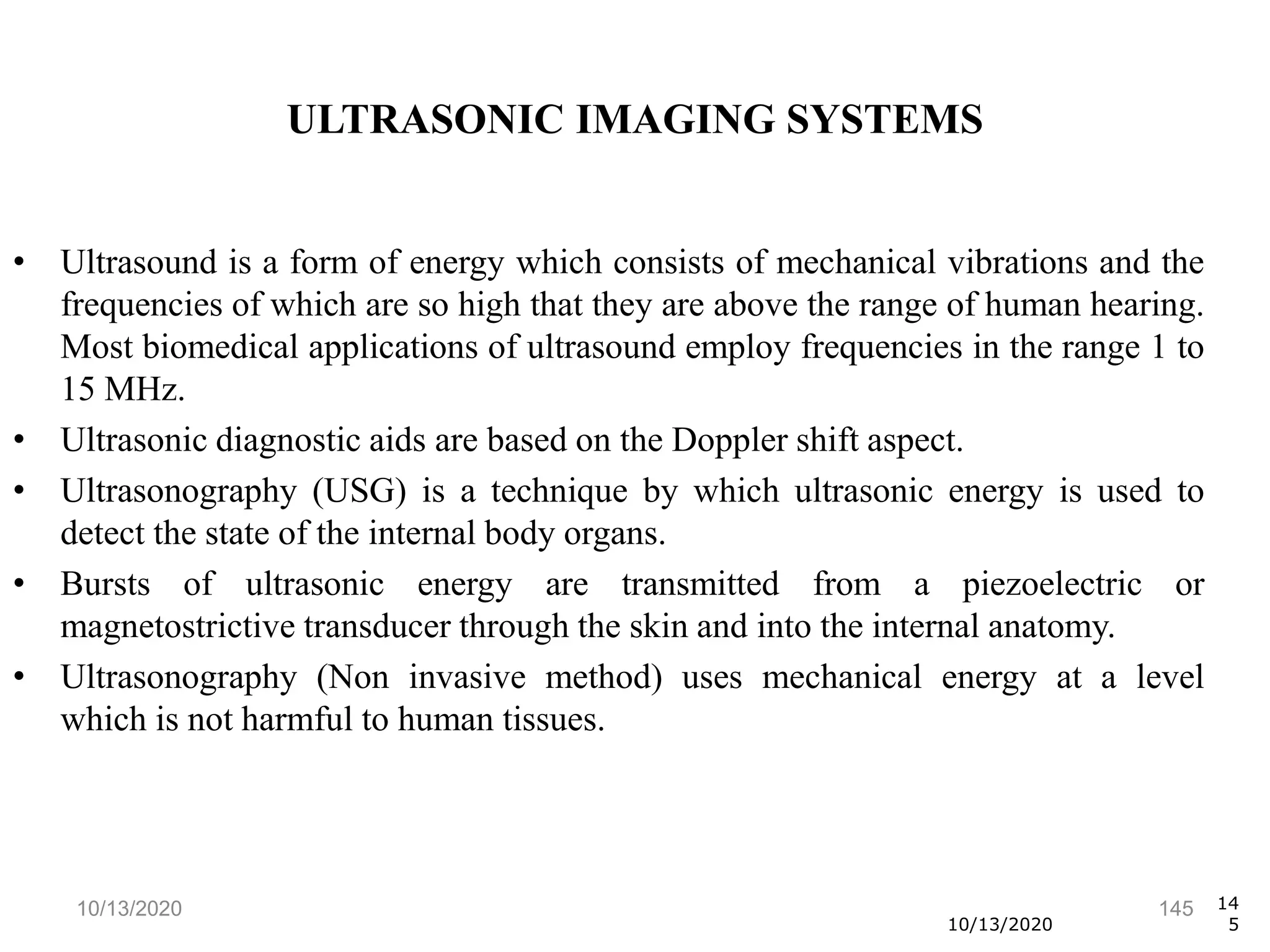 10/13/2020 145
• Ultrasound is a form of energy which consists of mechanical vibrations and the
frequencies of which are so high that they are above the range of human hearing.
Most biomedical applications of ultrasound employ frequencies in the range 1 to
15 MHz.
• Ultrasonic diagnostic aids are based on the Doppler shift aspect.
• Ultrasonography (USG) is a technique by which ultrasonic energy is used to
detect the state of the internal body organs.
• Bursts of ultrasonic energy are transmitted from a piezoelectric or
magnetostrictive transducer through the skin and into the internal anatomy.
• Ultrasonography (Non invasive method) uses mechanical energy at a level
which is not harmful to human tissues.
10/13/2020
14
5
ULTRASONIC IMAGING SYSTEMS
 