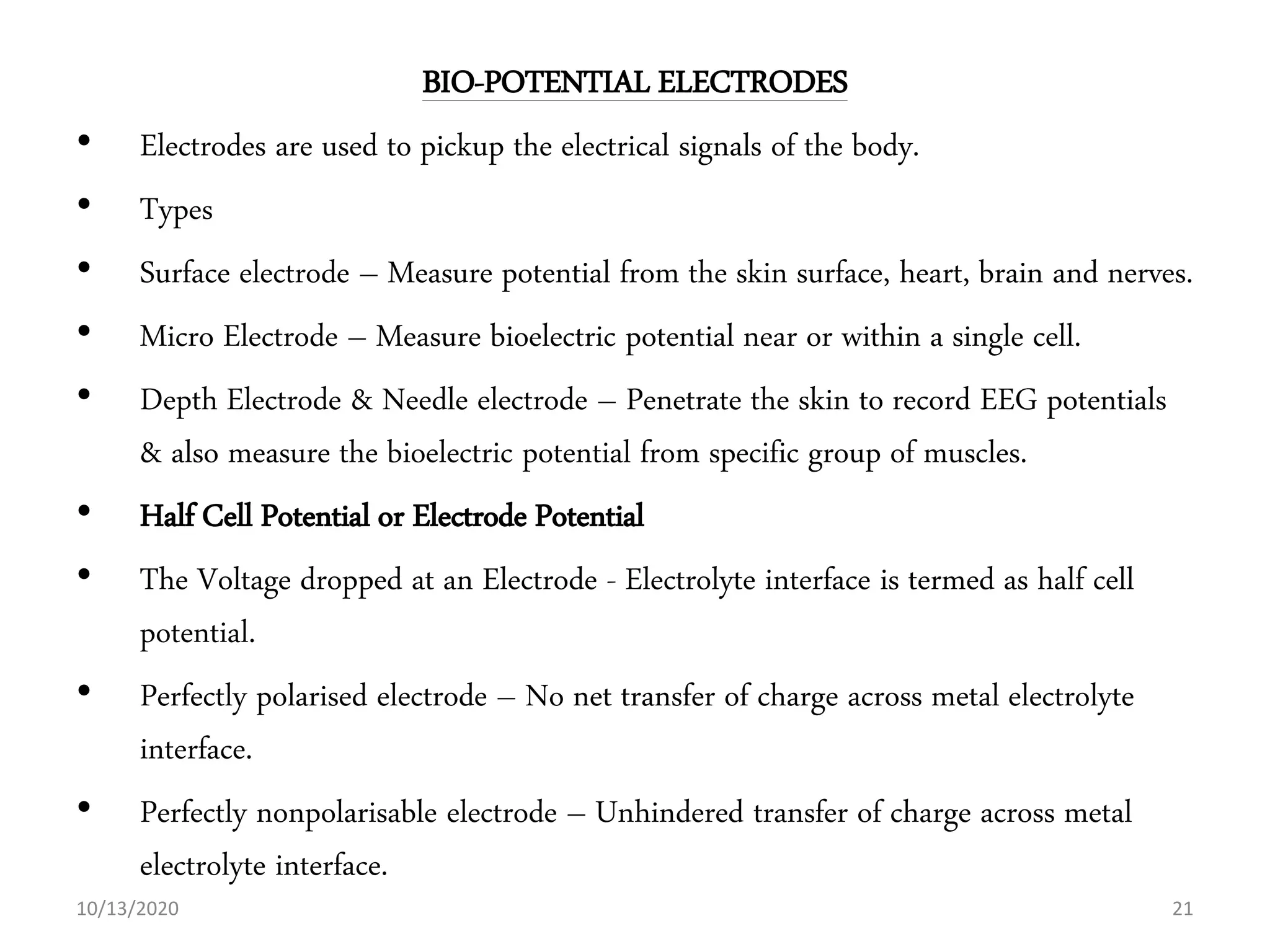 BIO-POTENTIAL ELECTRODES
• Electrodes are used to pickup the electrical signals of the body.
• Types
• Surface electrode – Measure potential from the skin surface, heart, brain and nerves.
• Micro Electrode – Measure bioelectric potential near or within a single cell.
• Depth Electrode & Needle electrode – Penetrate the skin to record EEG potentials
& also measure the bioelectric potential from specific group of muscles.
• Half Cell Potential or Electrode Potential
• The Voltage dropped at an Electrode - Electrolyte interface is termed as half cell
potential.
• Perfectly polarised electrode – No net transfer of charge across metal electrolyte
interface.
• Perfectly nonpolarisable electrode – Unhindered transfer of charge across metal
electrolyte interface.
10/13/2020 21
 