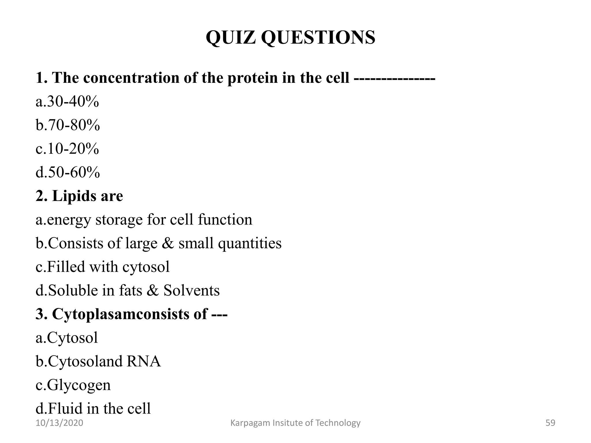 QUIZ QUESTIONS
1. The concentration of the protein in the cell ---------------
a.30-40%
b.70-80%
c.10-20%
d.50-60%
2. Lipids are
a.energy storage for cell function
b.Consists of large & small quantities
c.Filled with cytosol
d.Soluble in fats & Solvents
3. Cytoplasamconsists of ---
a.Cytosol
b.Cytosoland RNA
c.Glycogen
d.Fluid in the cell
10/13/2020 Karpagam Insitute of Technology 59
 