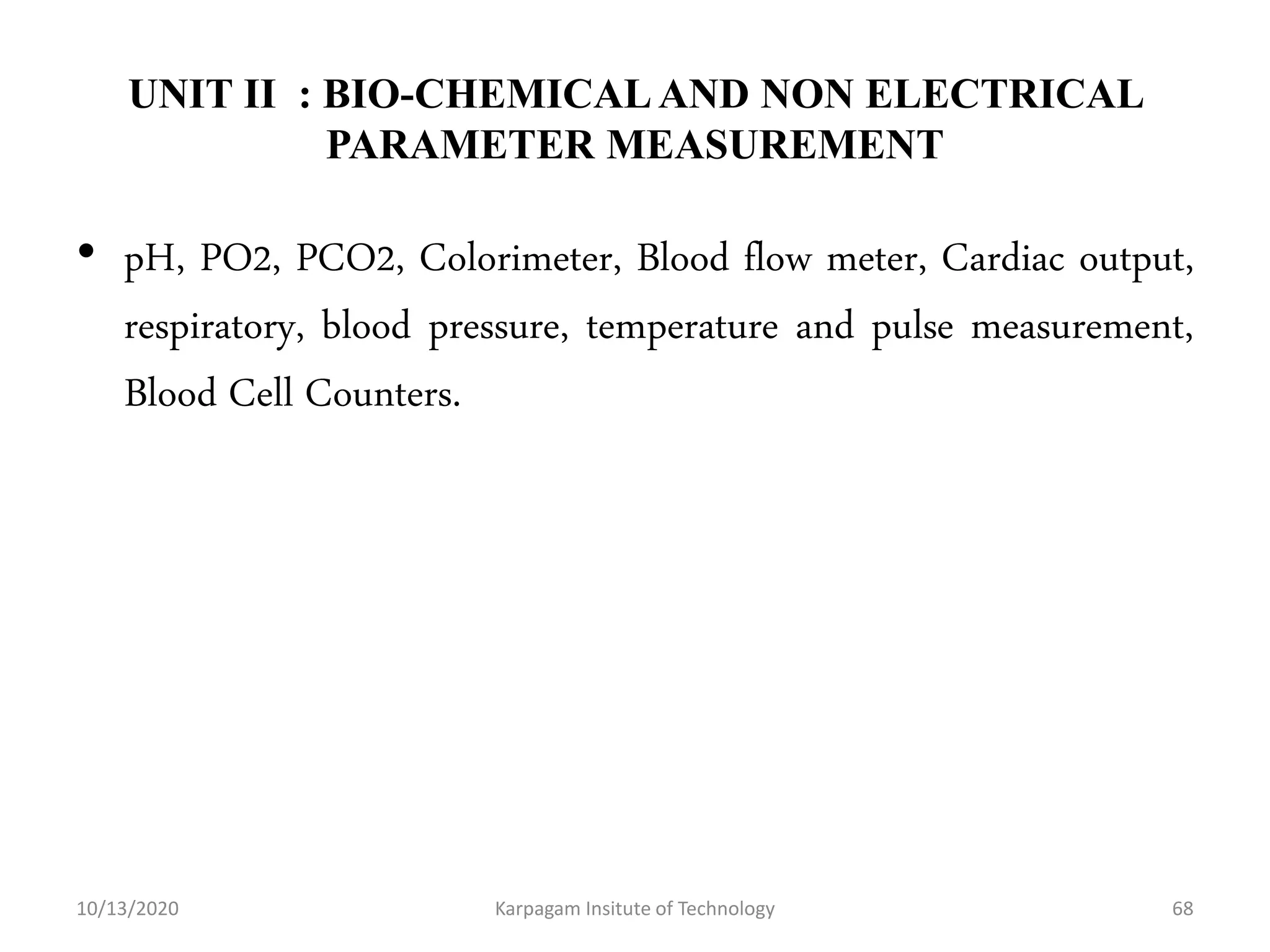 UNIT II : BIO-CHEMICALAND NON ELECTRICAL
PARAMETER MEASUREMENT
• pH, PO2, PCO2, Colorimeter, Blood flow meter, Cardiac output,
respiratory, blood pressure, temperature and pulse measurement,
Blood Cell Counters.
10/13/2020 Karpagam Insitute of Technology 68
 