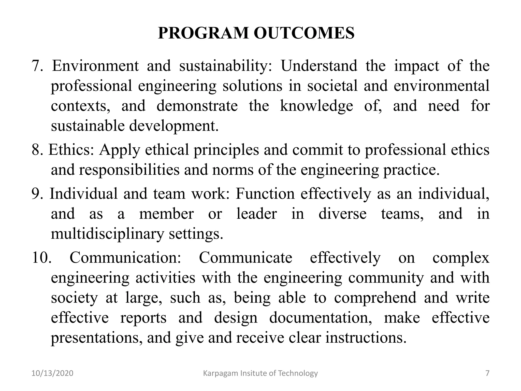 PROGRAM OUTCOMES
7. Environment and sustainability: Understand the impact of the
professional engineering solutions in societal and environmental
contexts, and demonstrate the knowledge of, and need for
sustainable development.
8. Ethics: Apply ethical principles and commit to professional ethics
and responsibilities and norms of the engineering practice.
9. Individual and team work: Function effectively as an individual,
and as a member or leader in diverse teams, and in
multidisciplinary settings.
10. Communication: Communicate effectively on complex
engineering activities with the engineering community and with
society at large, such as, being able to comprehend and write
effective reports and design documentation, make effective
presentations, and give and receive clear instructions.
10/13/2020 Karpagam Insitute of Technology 7
 