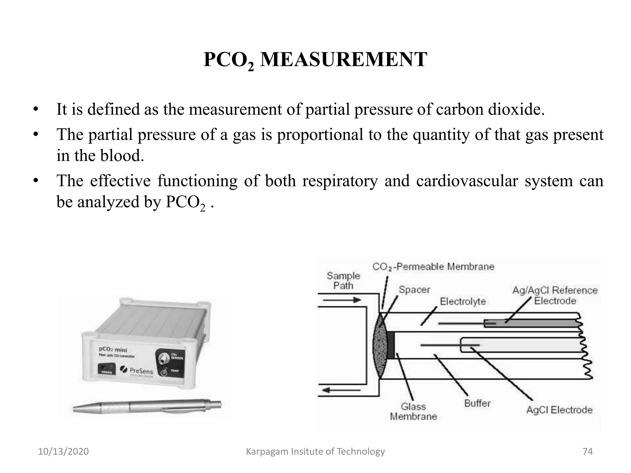 PCO2 MEASUREMENT
• It is defined as the measurement of partial pressure of carbon dioxide.
• The partial pressure of a gas is proportional to the quantity of that gas present
in the blood.
• The effective functioning of both respiratory and cardiovascular system can
be analyzed by PCO2 .
10/13/2020 Karpagam Insitute of Technology 74
 