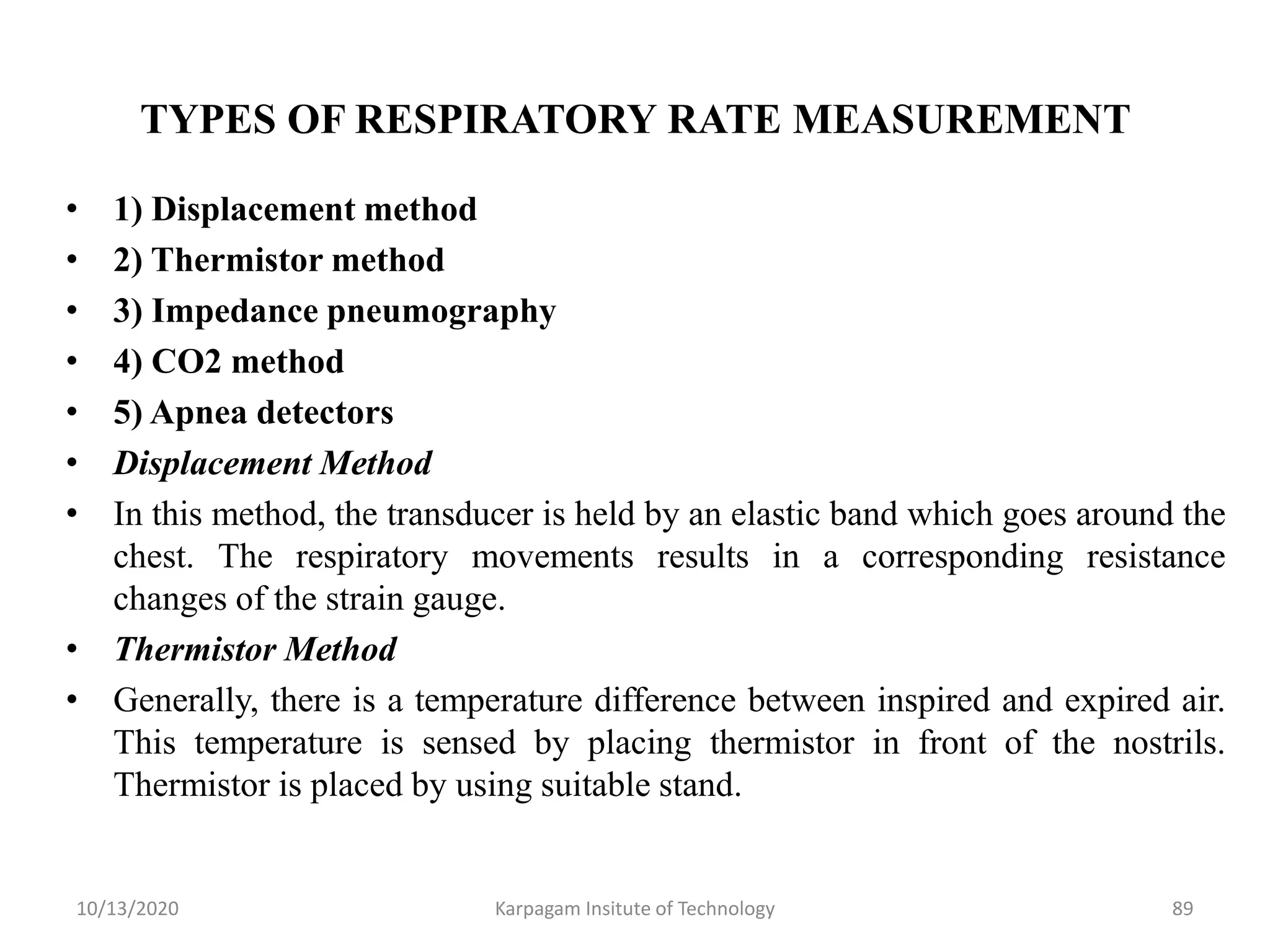 TYPES OF RESPIRATORY RATE MEASUREMENT
• 1) Displacement method
• 2) Thermistor method
• 3) Impedance pneumography
• 4) CO2 method
• 5) Apnea detectors
• Displacement Method
• In this method, the transducer is held by an elastic band which goes around the
chest. The respiratory movements results in a corresponding resistance
changes of the strain gauge.
• Thermistor Method
• Generally, there is a temperature difference between inspired and expired air.
This temperature is sensed by placing thermistor in front of the nostrils.
Thermistor is placed by using suitable stand.
10/13/2020 Karpagam Insitute of Technology 89
 