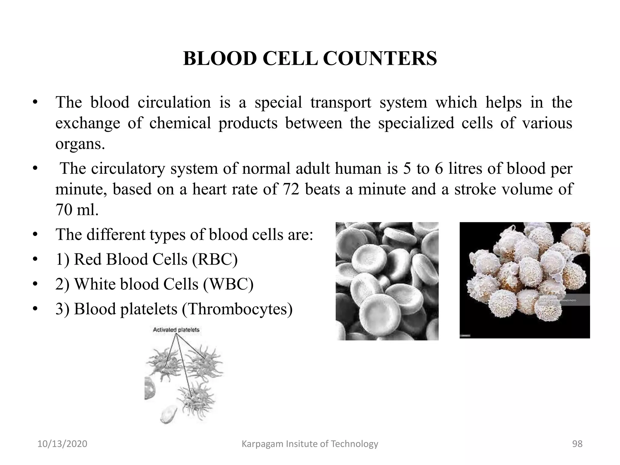 BLOOD CELL COUNTERS
• The blood circulation is a special transport system which helps in the
exchange of chemical products between the specialized cells of various
organs.
• The circulatory system of normal adult human is 5 to 6 litres of blood per
minute, based on a heart rate of 72 beats a minute and a stroke volume of
70 ml.
• The different types of blood cells are:
• 1) Red Blood Cells (RBC)
• 2) White blood Cells (WBC)
• 3) Blood platelets (Thrombocytes)
10/13/2020 Karpagam Insitute of Technology 98
 