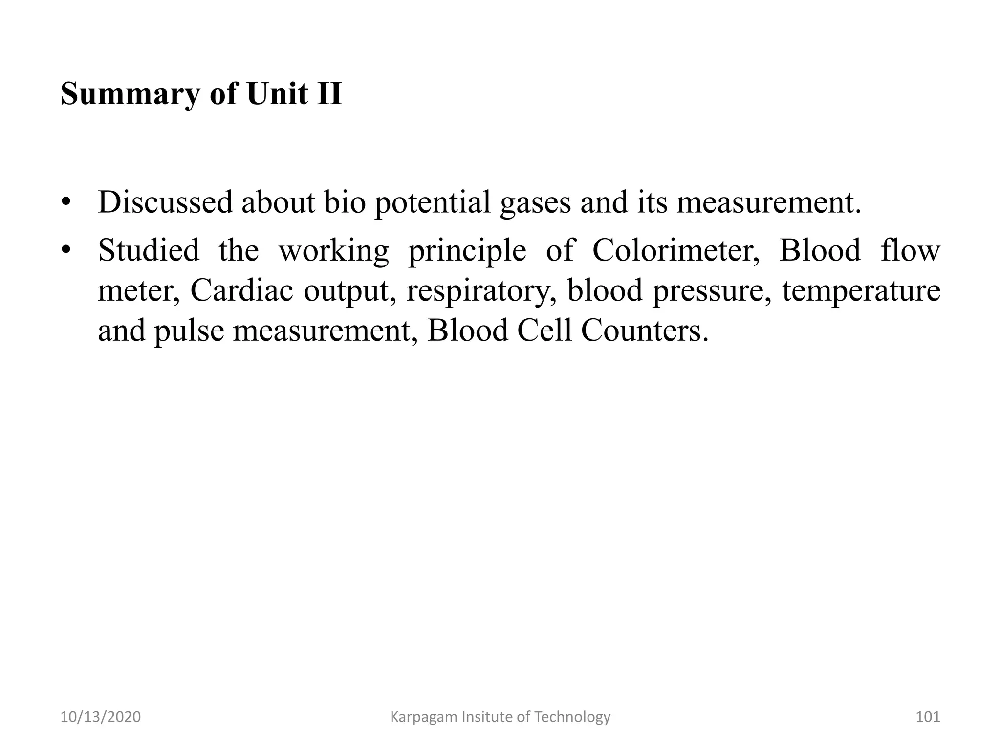 Summary of Unit II
• Discussed about bio potential gases and its measurement.
• Studied the working principle of Colorimeter, Blood flow
meter, Cardiac output, respiratory, blood pressure, temperature
and pulse measurement, Blood Cell Counters.
10/13/2020 Karpagam Insitute of Technology 101
 