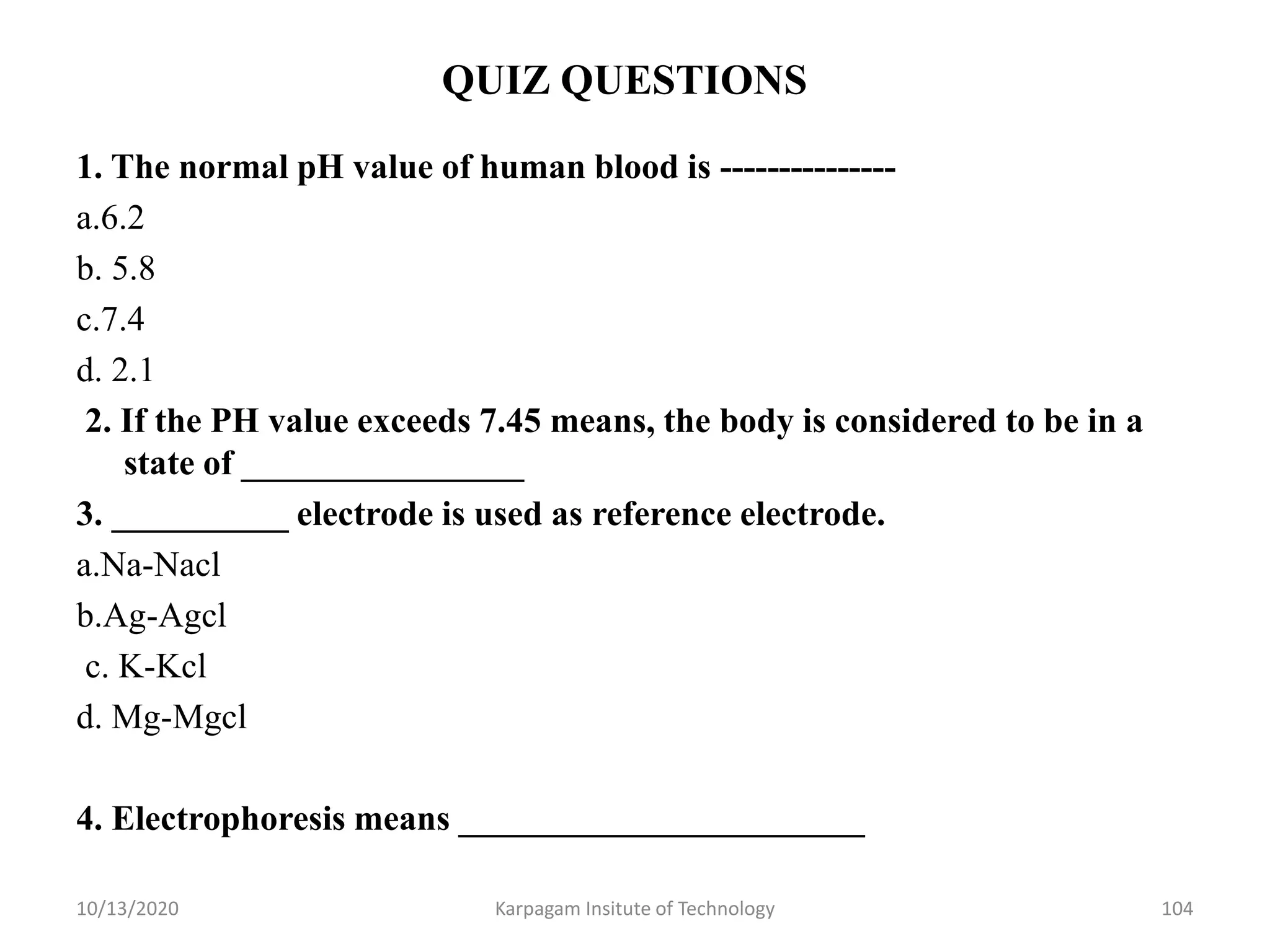 QUIZ QUESTIONS
1. The normal pH value of human blood is ---------------
a.6.2
b. 5.8
c.7.4
d. 2.1
2. If the PH value exceeds 7.45 means, the body is considered to be in a
state of ________________
3. __________ electrode is used as reference electrode.
a.Na-Nacl
b.Ag-Agcl
c. K-Kcl
d. Mg-Mgcl
4. Electrophoresis means _______________________
10/13/2020 Karpagam Insitute of Technology 104
 