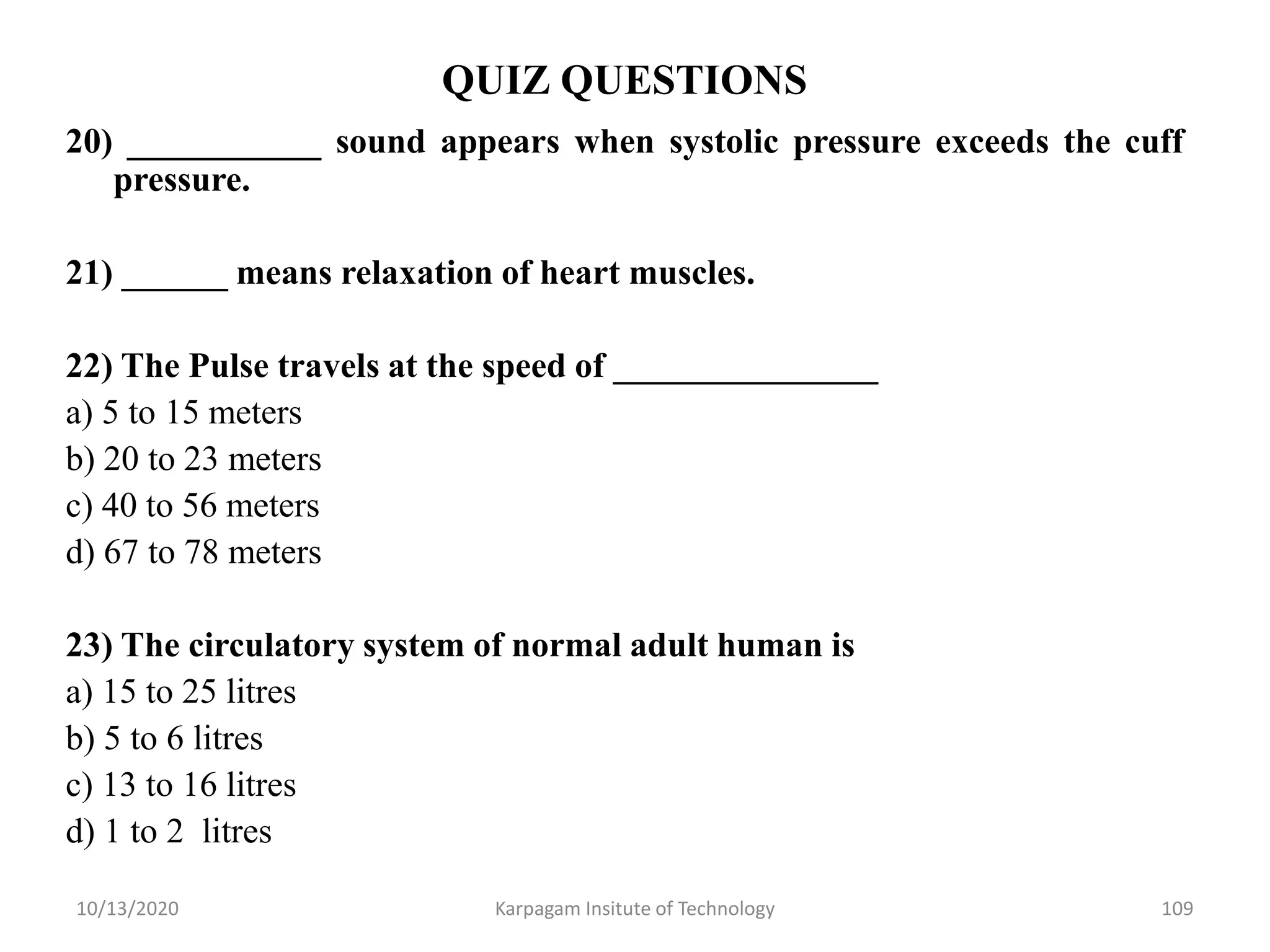QUIZ QUESTIONS
20) ___________ sound appears when systolic pressure exceeds the cuff
pressure.
21) ______ means relaxation of heart muscles.
22) The Pulse travels at the speed of _______________
a) 5 to 15 meters
b) 20 to 23 meters
c) 40 to 56 meters
d) 67 to 78 meters
23) The circulatory system of normal adult human is
a) 15 to 25 litres
b) 5 to 6 litres
c) 13 to 16 litres
d) 1 to 2 litres
10/13/2020 Karpagam Insitute of Technology 109
 