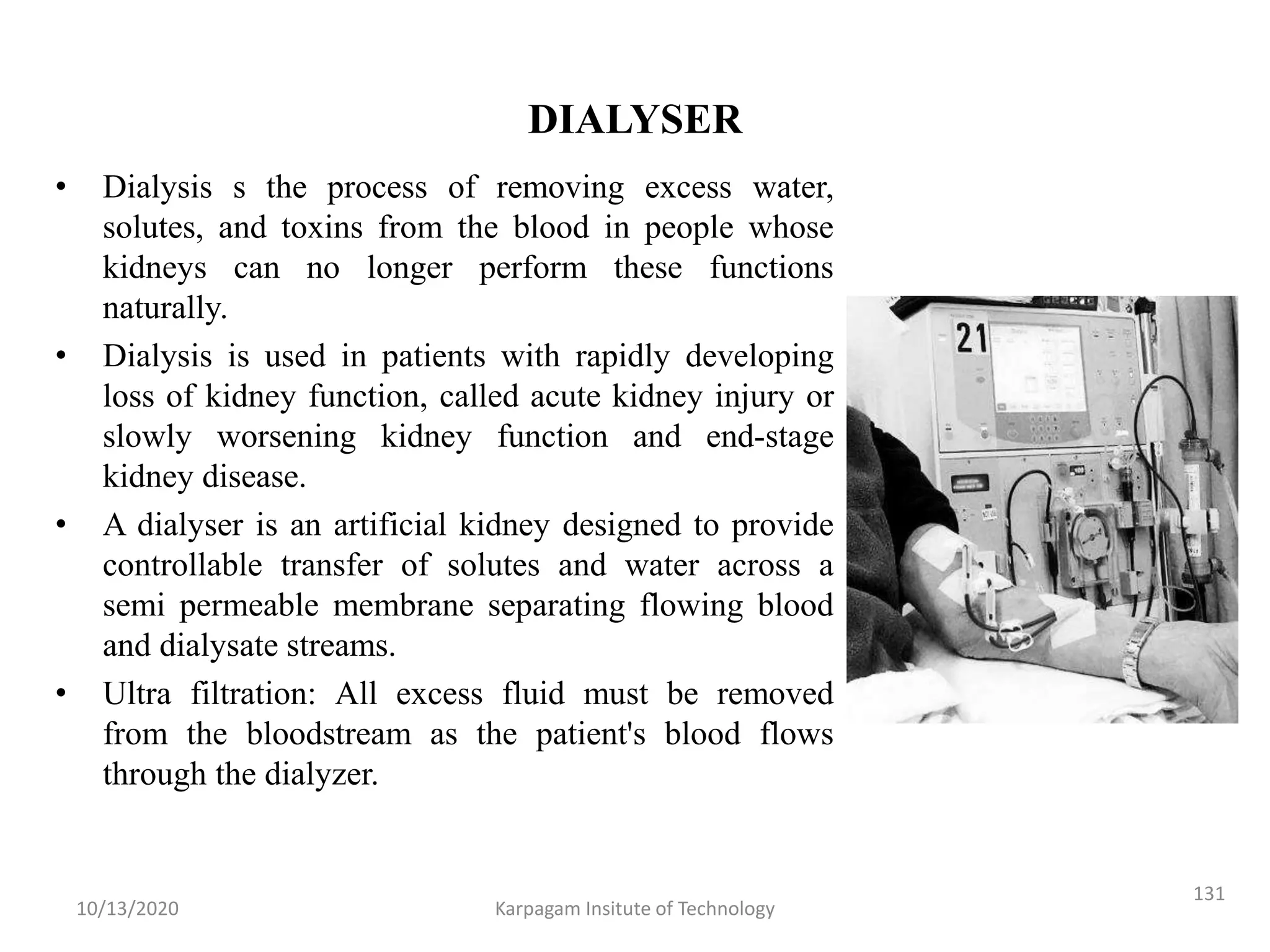 DIALYSER
• Dialysis s the process of removing excess water,
solutes, and toxins from the blood in people whose
kidneys can no longer perform these functions
naturally.
• Dialysis is used in patients with rapidly developing
loss of kidney function, called acute kidney injury or
slowly worsening kidney function and end-stage
kidney disease.
• A dialyser is an artificial kidney designed to provide
controllable transfer of solutes and water across a
semi permeable membrane separating flowing blood
and dialysate streams.
• Ultra filtration: All excess fluid must be removed
from the bloodstream as the patient's blood flows
through the dialyzer.
10/13/2020 Karpagam Insitute of Technology
131
 
