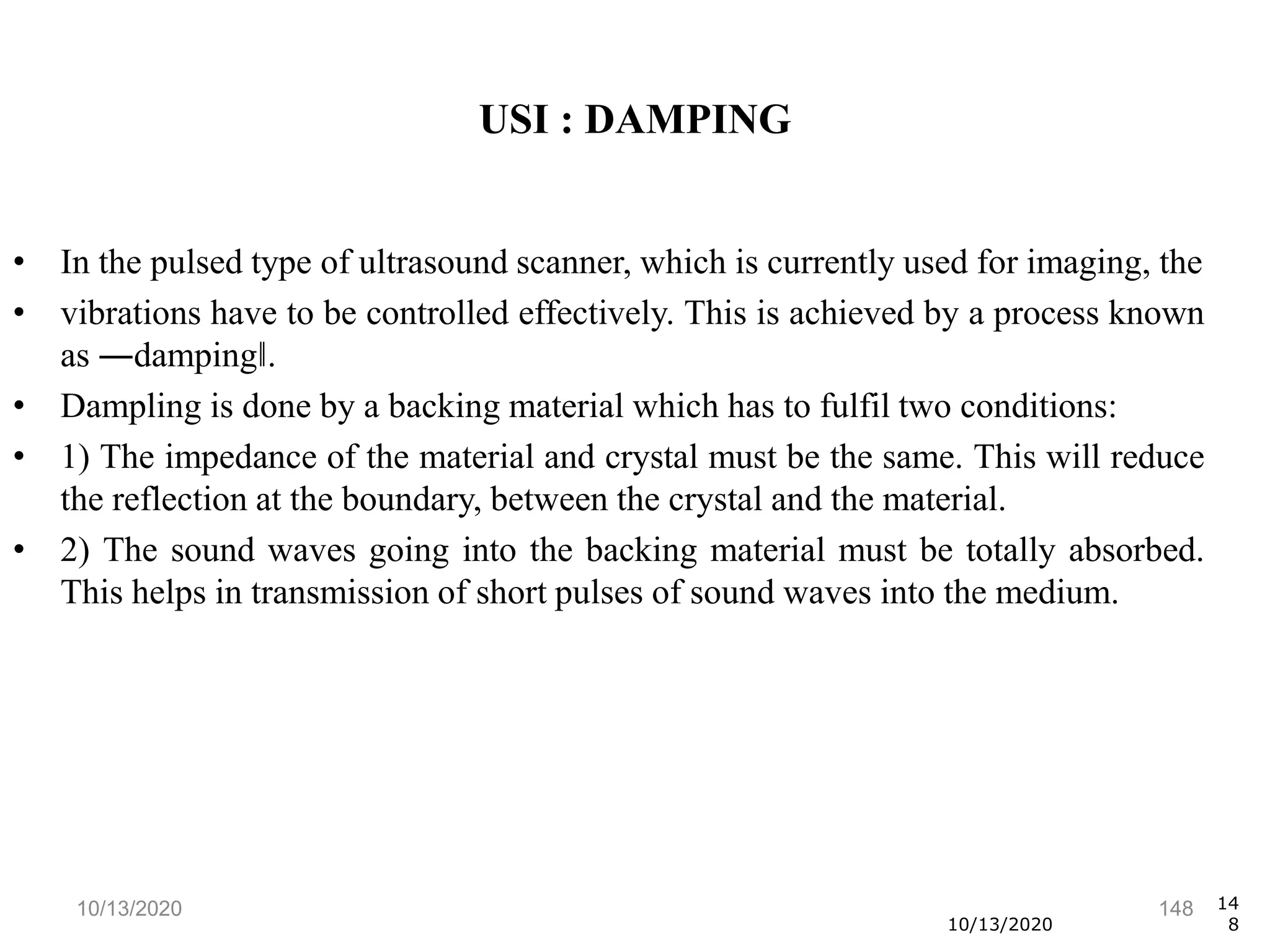 10/13/2020 148
• In the pulsed type of ultrasound scanner, which is currently used for imaging, the
• vibrations have to be controlled effectively. This is achieved by a process known
as ―damping‖.
• Dampling is done by a backing material which has to fulfil two conditions:
• 1) The impedance of the material and crystal must be the same. This will reduce
the reflection at the boundary, between the crystal and the material.
• 2) The sound waves going into the backing material must be totally absorbed.
This helps in transmission of short pulses of sound waves into the medium.
10/13/2020
14
8
USI : DAMPING
 