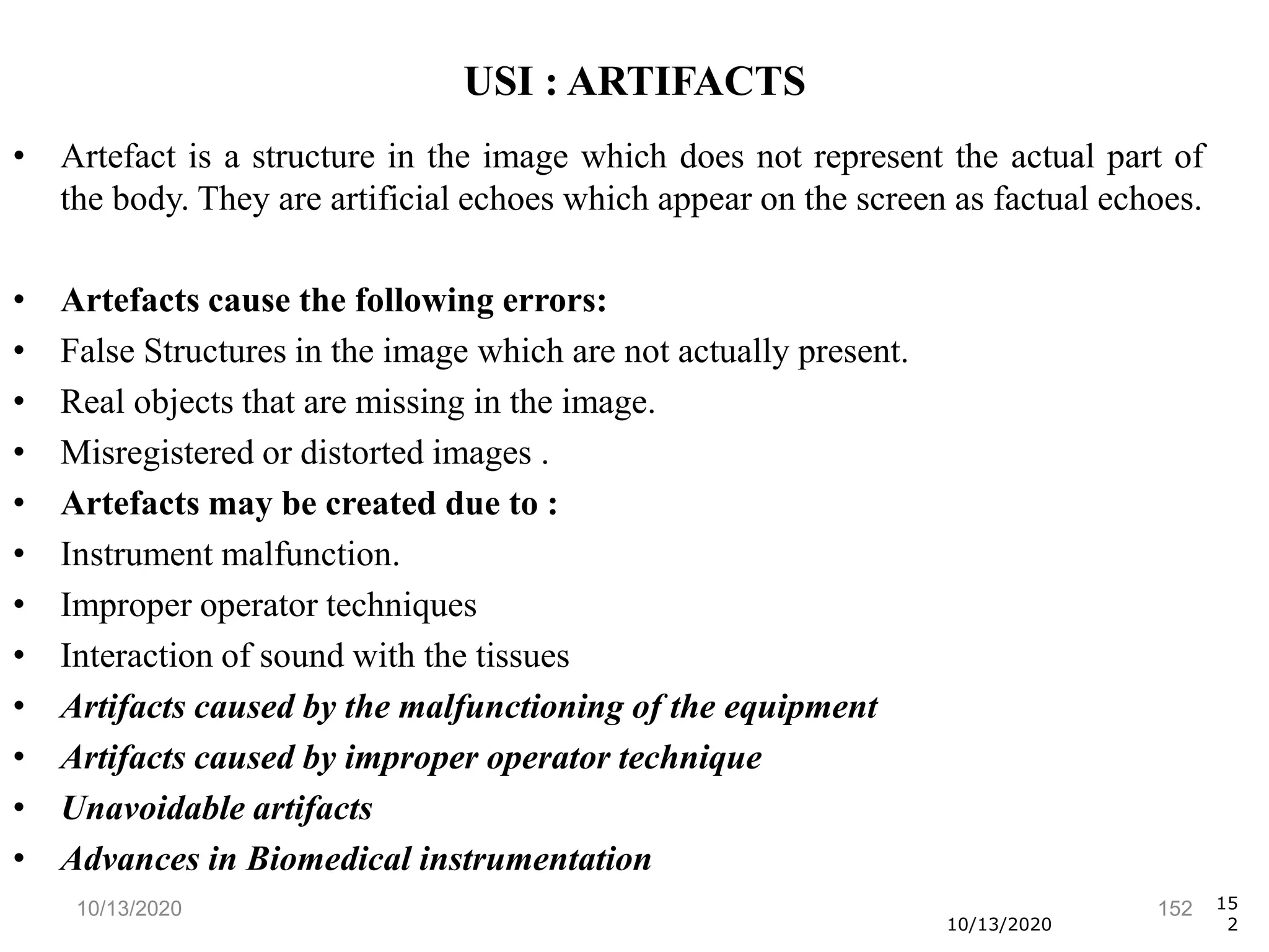 10/13/2020 152
• Artefact is a structure in the image which does not represent the actual part of
the body. They are artificial echoes which appear on the screen as factual echoes.
• Artefacts cause the following errors:
• False Structures in the image which are not actually present.
• Real objects that are missing in the image.
• Misregistered or distorted images .
• Artefacts may be created due to :
• Instrument malfunction.
• Improper operator techniques
• Interaction of sound with the tissues
• Artifacts caused by the malfunctioning of the equipment
• Artifacts caused by improper operator technique
• Unavoidable artifacts
• Advances in Biomedical instrumentation
10/13/2020
15
2
USI : ARTIFACTS
 
