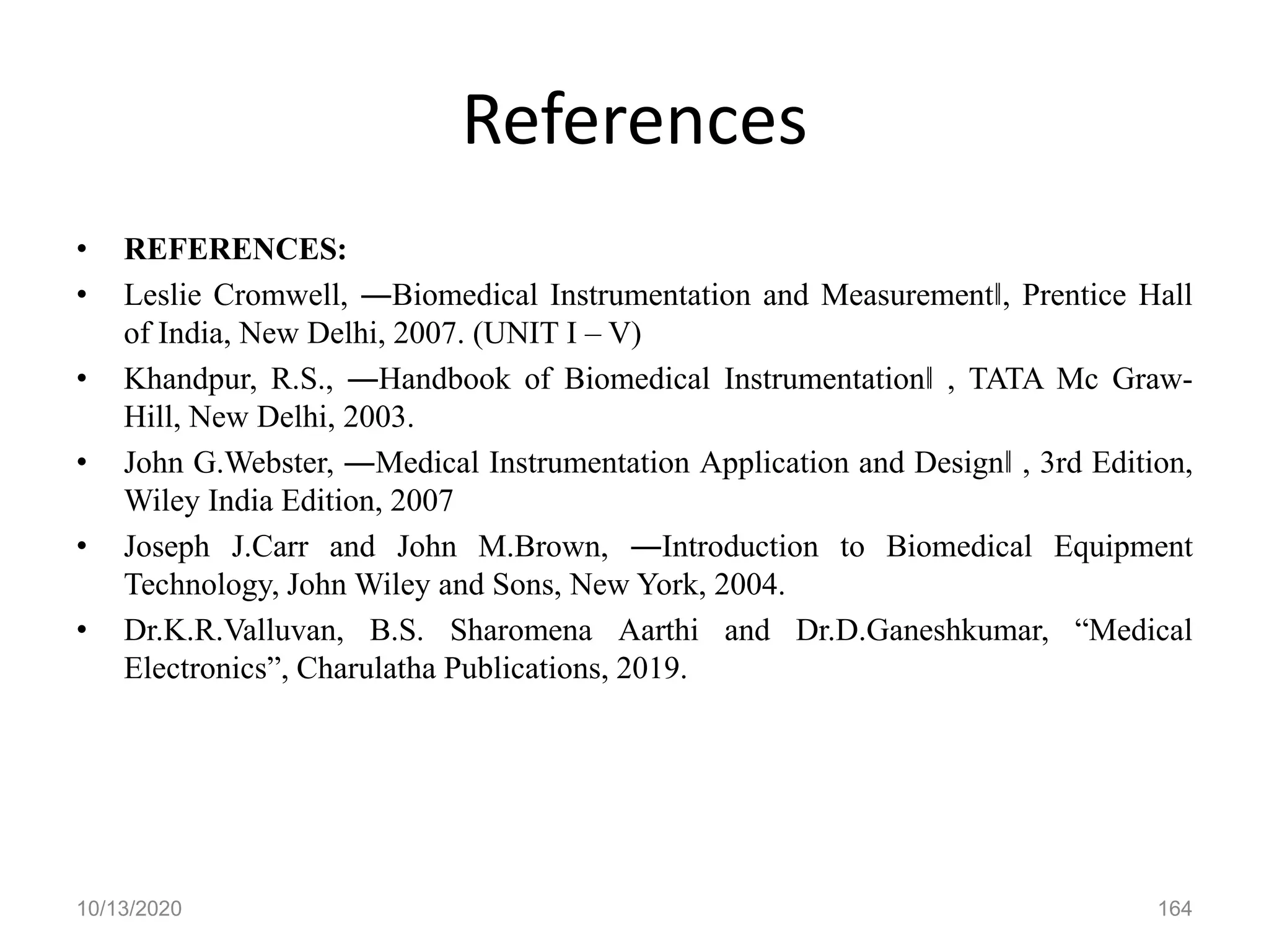 References
• REFERENCES:
• Leslie Cromwell, ―Biomedical Instrumentation and Measurement‖, Prentice Hall
of India, New Delhi, 2007. (UNIT I – V)
• Khandpur, R.S., ―Handbook of Biomedical Instrumentation‖ , TATA Mc Graw-
Hill, New Delhi, 2003.
• John G.Webster, ―Medical Instrumentation Application and Design‖ , 3rd Edition,
Wiley India Edition, 2007
• Joseph J.Carr and John M.Brown, ―Introduction to Biomedical Equipment
Technology, John Wiley and Sons, New York, 2004.
• Dr.K.R.Valluvan, B.S. Sharomena Aarthi and Dr.D.Ganeshkumar, “Medical
Electronics”, Charulatha Publications, 2019.
10/13/2020 164
 