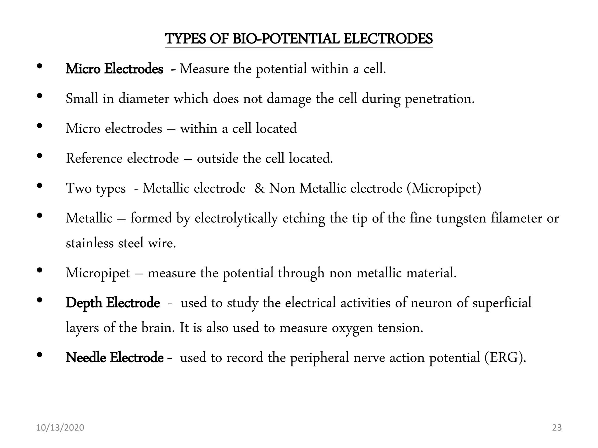 TYPES OF BIO-POTENTIAL ELECTRODES
• Micro Electrodes - Measure the potential within a cell.
• Small in diameter which does not damage the cell during penetration.
• Micro electrodes – within a cell located
• Reference electrode – outside the cell located.
• Two types - Metallic electrode & Non Metallic electrode (Micropipet)
• Metallic – formed by electrolytically etching the tip of the fine tungsten filameter or
stainless steel wire.
• Micropipet – measure the potential through non metallic material.
• Depth Electrode - used to study the electrical activities of neuron of superficial
layers of the brain. It is also used to measure oxygen tension.
• Needle Electrode - used to record the peripheral nerve action potential (ERG).
10/13/2020 23
 