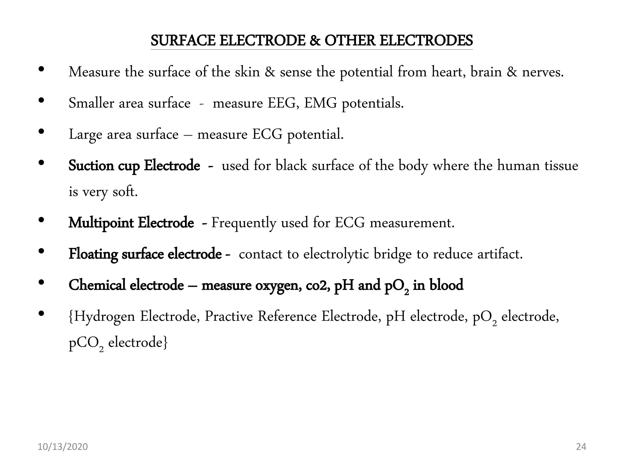 SURFACE ELECTRODE & OTHER ELECTRODES
• Measure the surface of the skin & sense the potential from heart, brain & nerves.
• Smaller area surface - measure EEG, EMG potentials.
• Large area surface – measure ECG potential.
• Suction cup Electrode - used for black surface of the body where the human tissue
is very soft.
• Multipoint Electrode - Frequently used for ECG measurement.
• Floating surface electrode - contact to electrolytic bridge to reduce artifact.
• Chemical electrode – measure oxygen, co2, pH and pO2 in blood
• {Hydrogen Electrode, Practive Reference Electrode, pH electrode, pO2 electrode,
pCO2 electrode}
10/13/2020 24
 