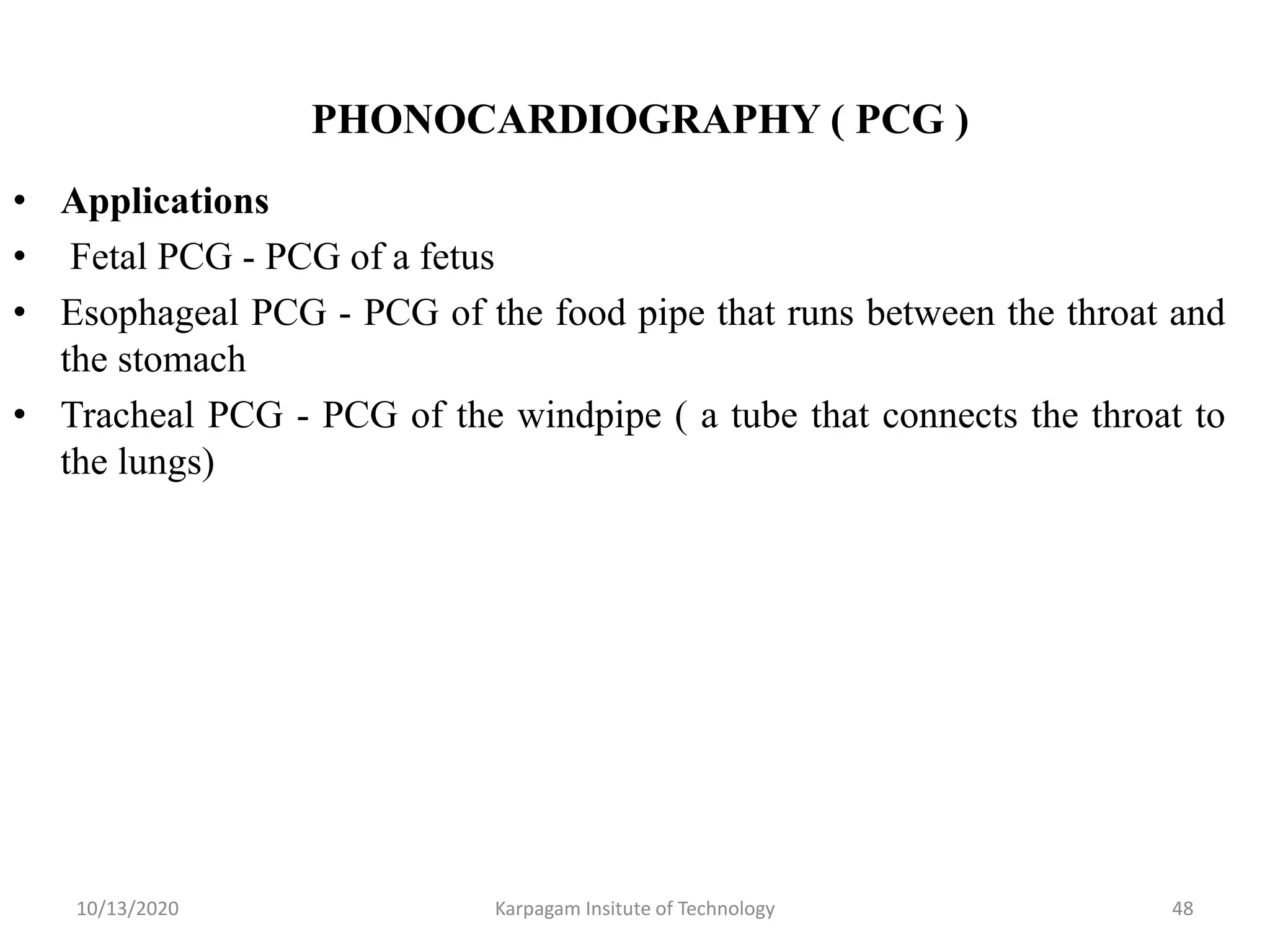 PHONOCARDIOGRAPHY ( PCG )
• Applications
• Fetal PCG - PCG of a fetus
• Esophageal PCG - PCG of the food pipe that runs between the throat and
the stomach
• Tracheal PCG - PCG of the windpipe ( a tube that connects the throat to
the lungs)
10/13/2020 Karpagam Insitute of Technology 48
 
