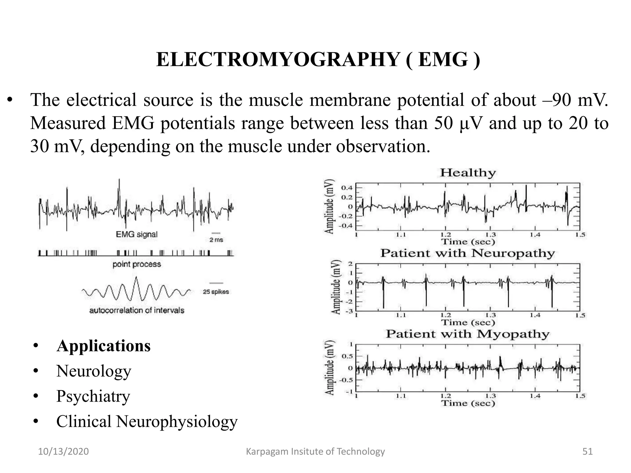 ELECTROMYOGRAPHY ( EMG )
• The electrical source is the muscle membrane potential of about –90 mV.
Measured EMG potentials range between less than 50 μV and up to 20 to
30 mV, depending on the muscle under observation.
10/13/2020 Karpagam Insitute of Technology 51
• Applications
• Neurology
• Psychiatry
• Clinical Neurophysiology
 