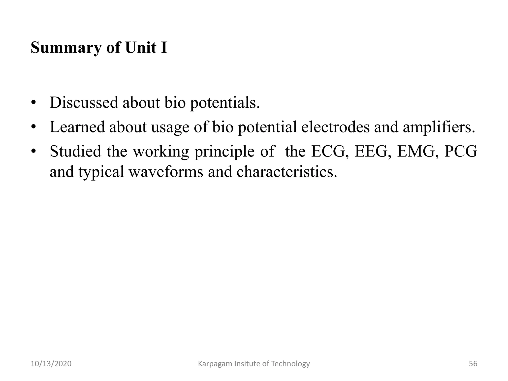 Summary of Unit I
• Discussed about bio potentials.
• Learned about usage of bio potential electrodes and amplifiers.
• Studied the working principle of the ECG, EEG, EMG, PCG
and typical waveforms and characteristics.
10/13/2020 Karpagam Insitute of Technology 56
 