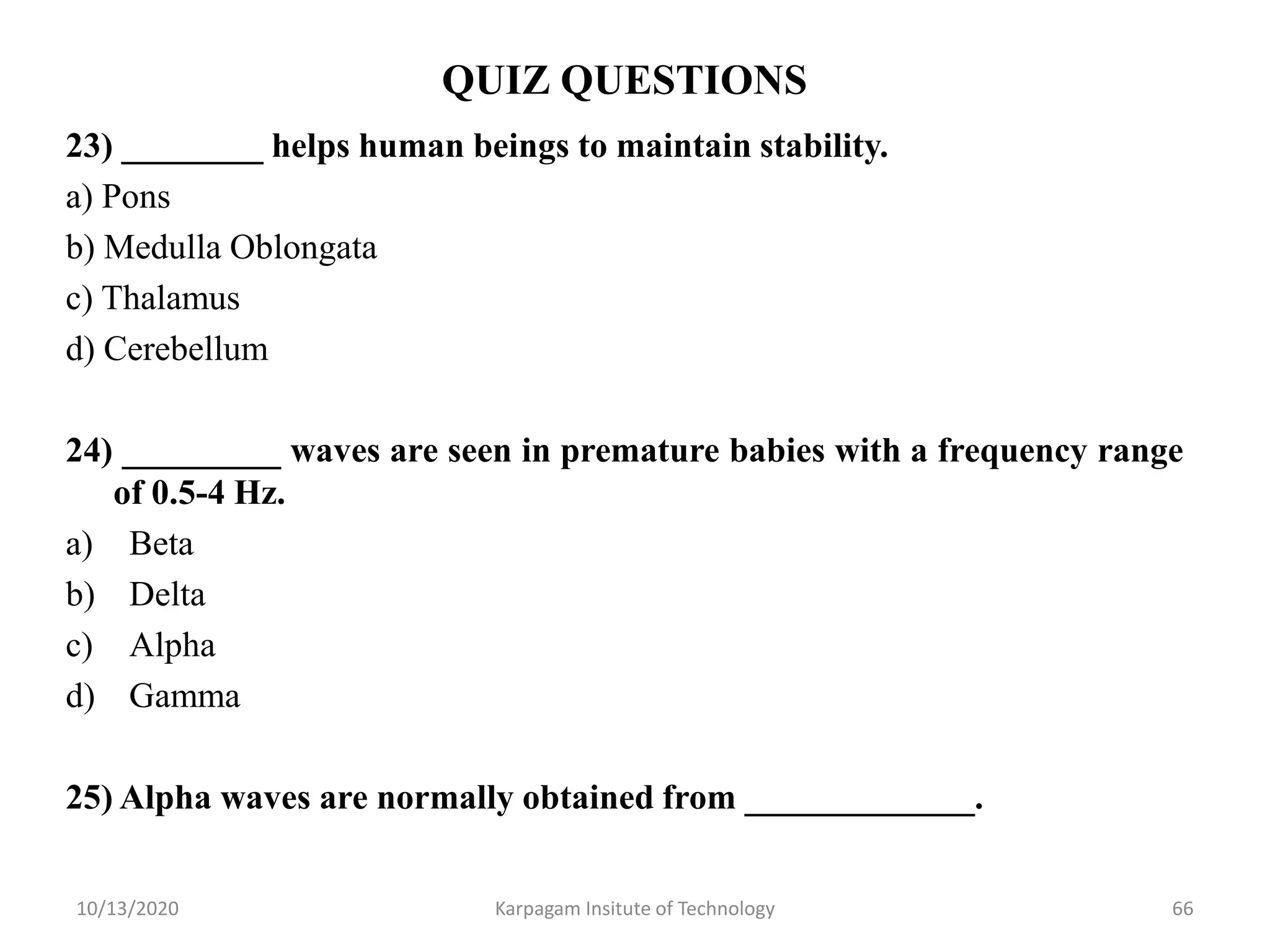 QUIZ QUESTIONS
23) ________ helps human beings to maintain stability.
a) Pons
b) Medulla Oblongata
c) Thalamus
d) Cerebellum
24) _________ waves are seen in premature babies with a frequency range
of 0.5-4 Hz.
a) Beta
b) Delta
c) Alpha
d) Gamma
25) Alpha waves are normally obtained from _____________.
10/13/2020 Karpagam Insitute of Technology 66
 