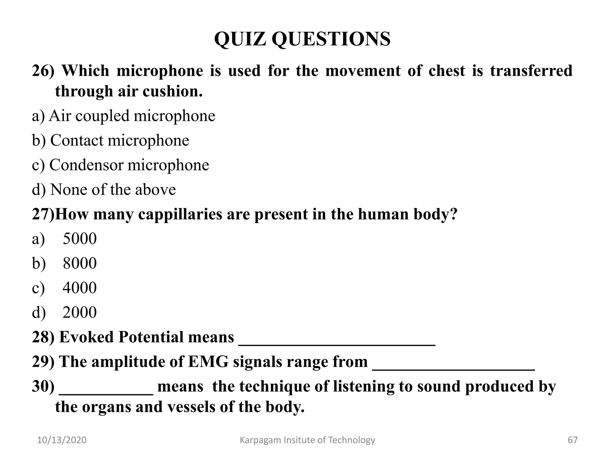 QUIZ QUESTIONS
26) Which microphone is used for the movement of chest is transferred
through air cushion.
a) Air coupled microphone
b) Contact microphone
c) Condensor microphone
d) None of the above
27)How many cappillaries are present in the human body?
a) 5000
b) 8000
c) 4000
d) 2000
28) Evoked Potential means _______________________
29) The amplitude of EMG signals range from ___________________
30) ___________ means the technique of listening to sound produced by
the organs and vessels of the body.
10/13/2020 Karpagam Insitute of Technology 67
 