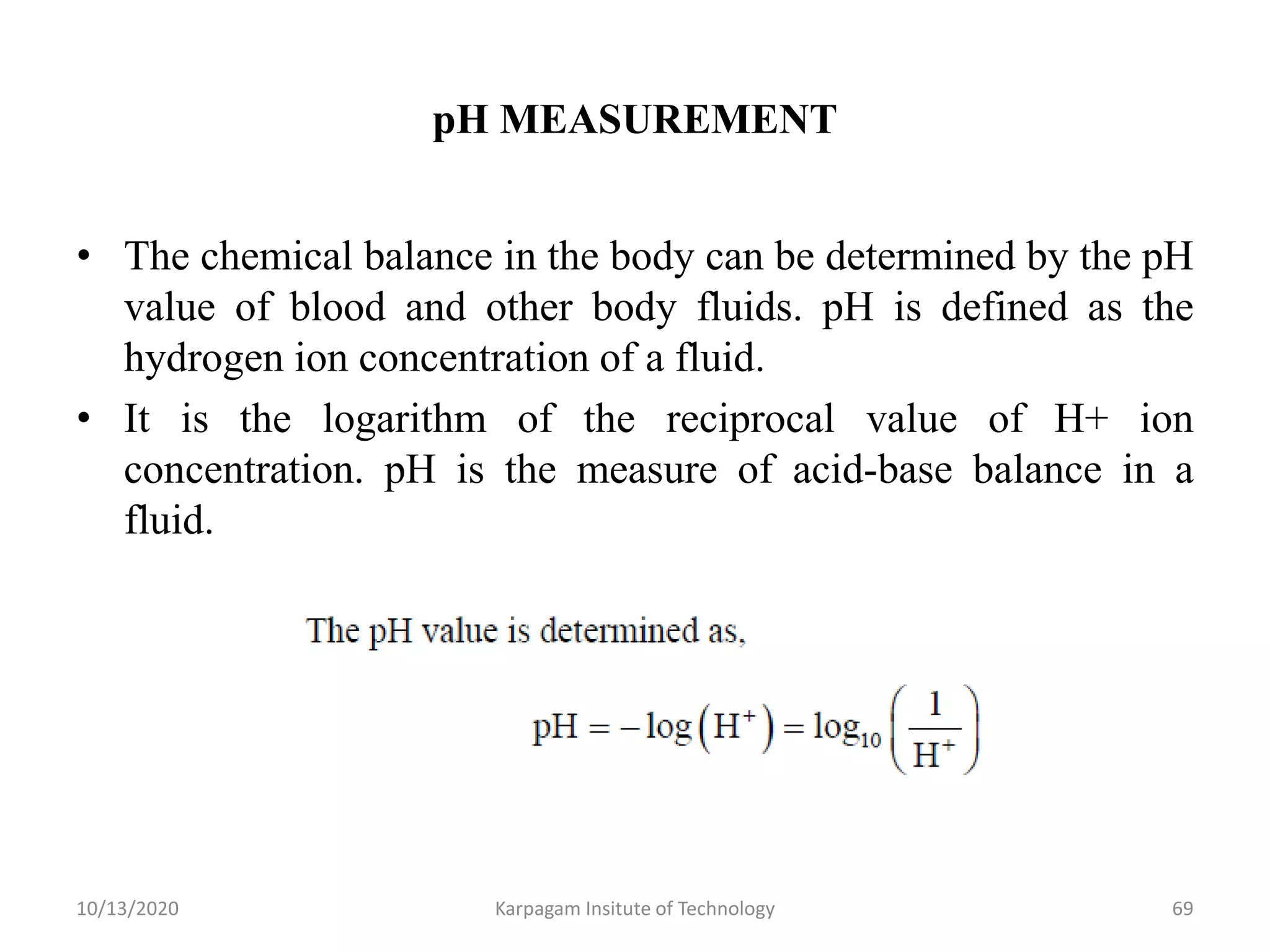 pH MEASUREMENT
• The chemical balance in the body can be determined by the pH
value of blood and other body fluids. pH is defined as the
hydrogen ion concentration of a fluid.
• It is the logarithm of the reciprocal value of H+ ion
concentration. pH is the measure of acid-base balance in a
fluid.
10/13/2020 Karpagam Insitute of Technology 69
 