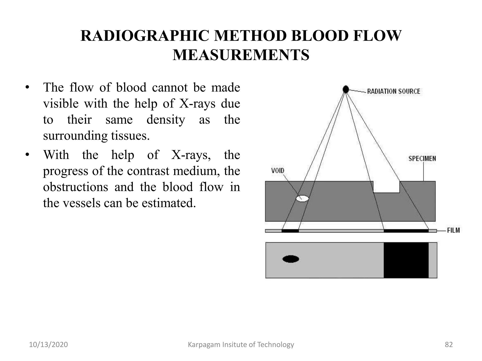 RADIOGRAPHIC METHOD BLOOD FLOW
MEASUREMENTS
• The flow of blood cannot be made
visible with the help of X-rays due
to their same density as the
surrounding tissues.
• With the help of X-rays, the
progress of the contrast medium, the
obstructions and the blood flow in
the vessels can be estimated.
10/13/2020 Karpagam Insitute of Technology 82
 