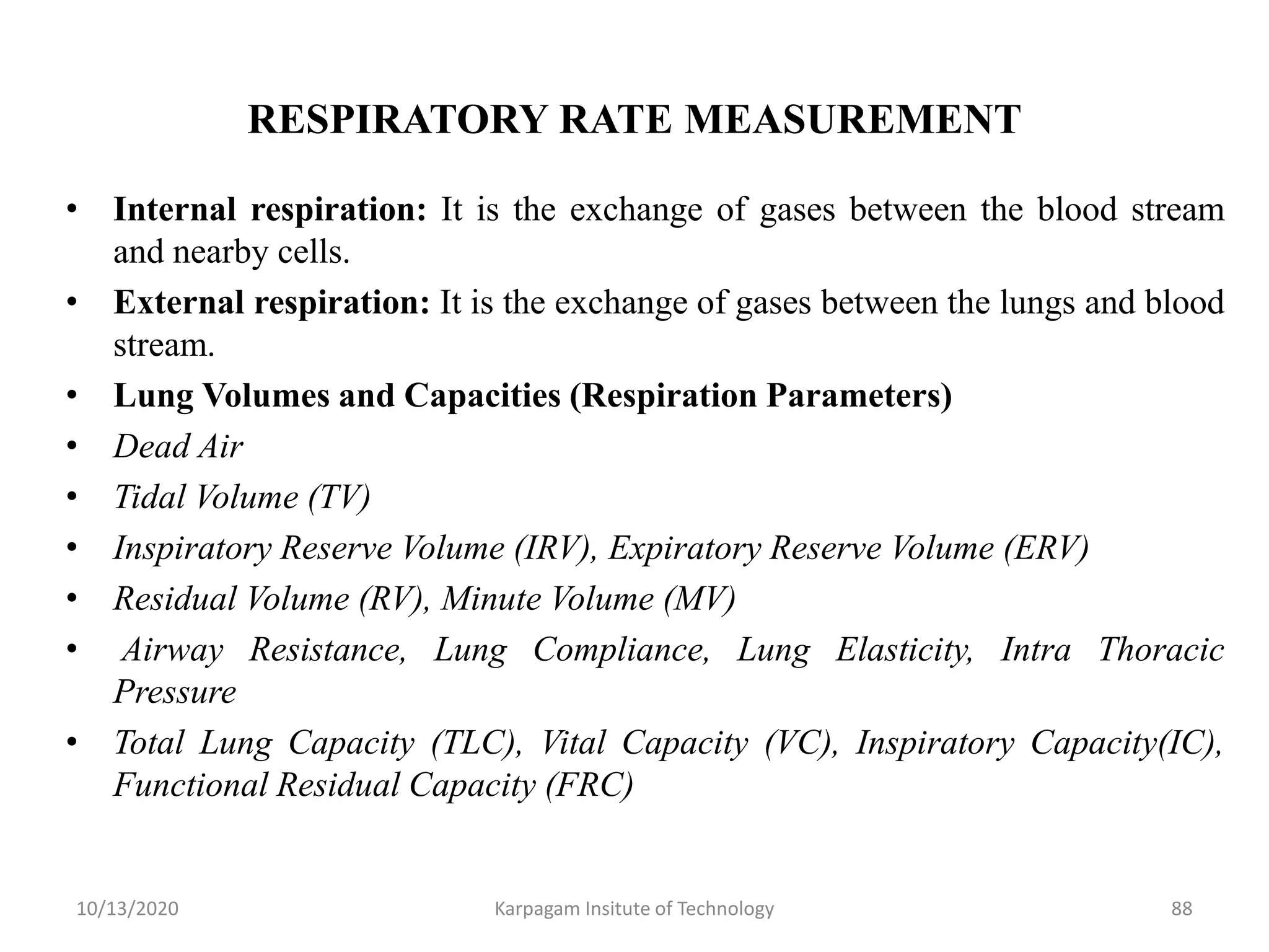 RESPIRATORY RATE MEASUREMENT
• Internal respiration: It is the exchange of gases between the blood stream
and nearby cells.
• External respiration: It is the exchange of gases between the lungs and blood
stream.
• Lung Volumes and Capacities (Respiration Parameters)
• Dead Air
• Tidal Volume (TV)
• Inspiratory Reserve Volume (IRV), Expiratory Reserve Volume (ERV)
• Residual Volume (RV), Minute Volume (MV)
• Airway Resistance, Lung Compliance, Lung Elasticity, Intra Thoracic
Pressure
• Total Lung Capacity (TLC), Vital Capacity (VC), Inspiratory Capacity(IC),
Functional Residual Capacity (FRC)
10/13/2020 Karpagam Insitute of Technology 88
 