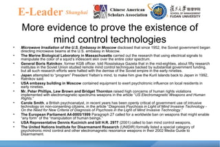 More evidence to prove the existence of
mind control technologies
• Microwave Irradiation of the U.S. Embassy in Moscow disclosed that since 1952, the Soviet government began
directing microwave beams at the U.S. embassy in Moscow.
• The Marine Biological Laboratory in Massachusetts carried out the research that using electrical signals to
manipulate the color of a squid’s iridescent skin over the entire color spectrum.
• General Boris Ratnikov, former KGB officer, told Rossiiskaya Gazeta that in the mid-eighties, about fifty research
institutes in the Soviet Union studied remote mind control techniques backed by substantial government funding,
but all such research efforts were halted with the demise of the Soviet empire in the early nineties.
• Japan attempted to “program” President Yeltsin’s mind, to make him give the Kuril Islands back to Japan in 1992,
Ratnikov said.
• USA embassy building in Moscow contained equipment to exert psychotronic influence on local residents in
early nineties.
• Mr. Peter Phillips, Lew Brown and Bridget Thornton raised high concerns of human rights violations
implemented with electromagnetic spectrums weapons in the article “US Electromagnetic Weapons and Human
Rights.”
• Carole Smith, a British psychoanalyst, in recent years has been openly critical of government use of intrusive
technology on non-consenting citizens, in the article “Diagnosis Psychosis in Light of Mind Invasive Technology -
On the Need for New Criteria of Diagnosis of Psychosis in the Light of Mind Invasive Technology.”
• The European Parliament A4-0005/1999 Paragraph 27 called for a worldwide ban on weapons that might enable
“any form” of the “manipulation of human beings.”
• USA Representative Dennis Kucinich and bill H.R. 2977 (2001) called to ban mind control weapons.
• The United Nations Institute for Disarmament Research (UNIDIR) formally listed a special category of
psychotronic mind control and other electromagnetic resonance weapons in their 2002 Media Guide to
Disarmament.
 
