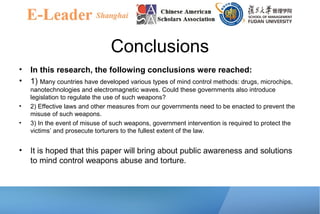 Conclusions
• In this research, the following conclusions were reached:
• 1) Many countries have developed various types of mind control methods: drugs, microchips,
nanotechnologies and electromagnetic waves. Could these governments also introduce
legislation to regulate the use of such weapons?
• 2) Effective laws and other measures from our governments need to be enacted to prevent the
misuse of such weapons.
• 3) In the event of misuse of such weapons, government intervention is required to protect the
victims’ and prosecute torturers to the fullest extent of the law.
• It is hoped that this paper will bring about public awareness and solutions
to mind control weapons abuse and torture.
 